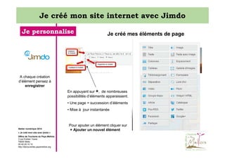 Je créé mon site internet avec Jimdo
Je personnalise

Je créé mes éléments de page

A chaque création
d’élément pensez à
enregistrer
En appuyant sur +, de nombreuses
possibilités d’éléments apparaissent.
• Une page = succession d’éléments
• Mise à jour instantanée

Atelier numérique 2014
« Je créé mon site avec jimdo »
Office de Tourisme du Pays Mellois
3 rue Emilien Traver
79500 Melle
05 49 29 15 10
http://decouvertes.paysmellois.org

Pour ajouter un élément cliquer sur
+ Ajouter un nouvel élément

 