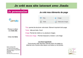 Je créé mon site internet avec Jimdo
Je personnalise

Je créé mes éléments de page

Titre: permet de structurer votre texte. Elément important de la page
Pensez à utiliser
vos mots clés

Texte: idée par texte. Court.
Image: Permet de mettre un ou plusieurs images .

Créez des liens

Texte avec image : Permet d’associer un texte à une image

Les liens hypertexte
Vous pouvez créer des liens internes entre vos pages ou
externes vers d’autres sites depuis vos textes ou vos photos.
Atelier numérique 2014
« Je créé mon site avec jimdo »
Office de Tourisme du Pays Mellois
3 rue Emilien Traver
79500 Melle
05 49 29 15 10
http://decouvertes.paysmellois.org

 