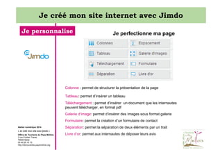 Je créé mon site internet avec Jimdo
Je personnalise

Je perfectionne ma page

Colonne : permet de structurer la présentation de la page
Tableau: permet d’insérer un tableau
Téléchargement : permet d’insérer un document que les internautes
peuvent télécharger, en format pdf
Galerie d’image: permet d’insérer des images sous format galerie
Formulaire: permet la création d’un formulaire de contact
Atelier numérique 2014

Séparation: permet la séparation de deux éléments par un trait

« Je créé mon site avec jimdo »
Office de Tourisme du Pays Mellois
3 rue Emilien Traver
79500 Melle
05 49 29 15 10
http://decouvertes.paysmellois.org

Livre d’or: permet aux internautes de déposer leurs avis

 