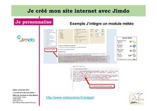 Je créé mon site internet avec Jimdo
Je personnalise

Exemple J’intègre un module météo

Atelier numérique 2014
« Je créé mon site avec jimdo »
Office de Tourisme du Pays Mellois
3 rue Emilien Traver
79500 Melle
05 49 29 15 10
http://decouvertes.paysmellois.org

http://www.meteorama.fr/widget/

 