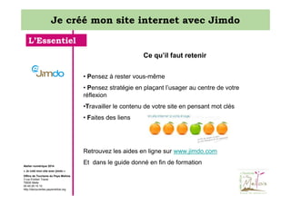 Je créé mon site internet avec Jimdo
L’Essentiel
Ce qu’il faut retenir
• Pensez à rester vous-même
• Pensez stratégie en plaçant l’usager au centre de votre
réflexion
•Travailler le contenu de votre site en pensant mot clés
• Faites des liens

Retrouvez les aides en ligne sur www.jimdo.com
Atelier numérique 2014
« Je créé mon site avec jimdo »
Office de Tourisme du Pays Mellois
3 rue Emilien Traver
79500 Melle
05 49 29 15 10
http://decouvertes.paysmellois.org

Et dans le guide donné en fin de formation

 