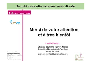 Je créé mon site internet avec Jimdo
Fin……………….

Merci de votre attention
et à très bientôt
Laetitia Précigou

Atelier numérique 2014
« Je créé mon site avec jimdo »
Office de Tourisme du Pays Mellois
3 rue Emilien Traver
79500 Melle
05 49 29 15 10
http://decouvertes.paysmellois.org

Office de Tourisme du Pays Mellois
Animatrice Numérique de Territoire
05 49 29 15 10
promotion-office@paysmellois.org

 