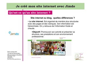 Je créé mon site internet avec Jimdo
Qu’est-ce qu’un site internet ?
Site internet ou blog, quelles différences ?
• Le site internet. Est organisé de manière plus structurée
avec des pages et des rubriques. Son information est
hiérarchisée. On y retrouve de l’information froide et
chaude.
Objectif: Promouvoir son activité et présenter sa
structure, ses prestations et son environnement
professionnel.

Atelier numérique 2014
« Je créé mon site avec jimdo »
Office de Tourisme du Pays Mellois
3 rue Emilien Traver
79500 Melle
05 49 29 15 10
http://decouvertes.paysmellois.org

 