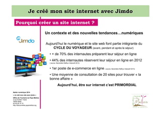 Je créé mon site internet avec Jimdo
Pourquoi créer un site internet ?
Un contexte et des nouvelles tendances…numériques
Aujourd’hui le numérique et le site web font partie intégrante du
CYCLE DU VOYAGEUR (avant, pendant et après le séjour)
• + de 70% des internautes préparent leur séjour en ligne
• 44% des internautes réservent leur séjour en ligne en 2012
( source: Baromètre Raffour Interactif 2013)

• 1er poste de e-commerce en ligne ( source: Baromètre Raffour Interactif 2013)
• Une moyenne de consultation de 20 sites pour trouver « la
bonne affaire »
Aujourd’hui, être sur internet c’est PRIMORDIAL
Atelier numérique 2014
« Je créé mon site avec jimdo »
Office de Tourisme du Pays Mellois
3 rue Emilien Traver
79500 Melle
05 49 29 15 10
http://decouvertes.paysmellois.org

 
