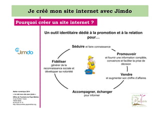 Je créé mon site internet avec Jimdo
Pourquoi créer un site internet ?
Un outil identitaire dédié à la promotion et à la relation
pour…
Séduire et faire connaissance
Promouvoir
et fournir une information complète,
convaincre et faciliter la prise de
décision

Fidéliser
générer de la
reconnaissance sociale et
développer sa notoriété

Vendre
et augmenter son chiffre d’affaires

Atelier numérique 2014
« Je créé mon site avec jimdo »
Office de Tourisme du Pays Mellois
3 rue Emilien Traver
79500 Melle
05 49 29 15 10
http://decouvertes.paysmellois.org

Accompagner, échanger
pour informer

 