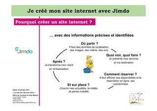 Je créé mon site internet avec Jimdo
Pourquoi créer un site internet ?
… avec des informations précises et identifiées
Où partir ?
Il faut des données de localisation,
des images, des vidéos, des avis

Quoi voir, quoi faire ?
Je présente mes services
et ma destination

Après ?
Je transforme mon client
en ambassadeur

Comment réserver ?
Et sur place ?
Atelier numérique 2014
« Je créé mon site avec jimdo »
Office de Tourisme du Pays Mellois
3 rue Emilien Traver
79500 Melle
05 49 29 15 10
http://decouvertes.paysmellois.org

J’inscris mes actualités, la météo
Je pense mobilité

Il faut afficher ses disponibilités et la
réservation en ligne, ses
coordonnées

 