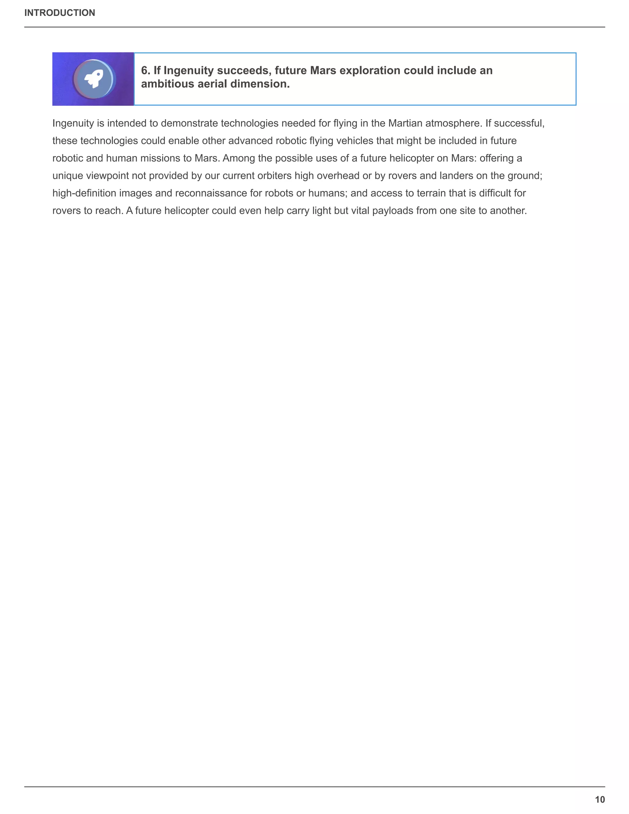 INTRODUCTION
10
Ingenuity is intended to demonstrate technologies needed for ﬂying in the Martian atmosphere. If successful,
these technologies could enable other advanced robotic ﬂying vehicles that might be included in future
robotic and human missions to Mars. Among the possible uses of a future helicopter on Mars: offering a
unique viewpoint not provided by our current orbiters high overhead or by rovers and landers on the ground;
high-deﬁnition images and reconnaissance for robots or humans; and access to terrain that is difﬁcult for
rovers to reach. A future helicopter could even help carry light but vital payloads from one site to another.
6. If Ingenuity succeeds, future Mars exploration could include an
ambitious aerial dimension.
 