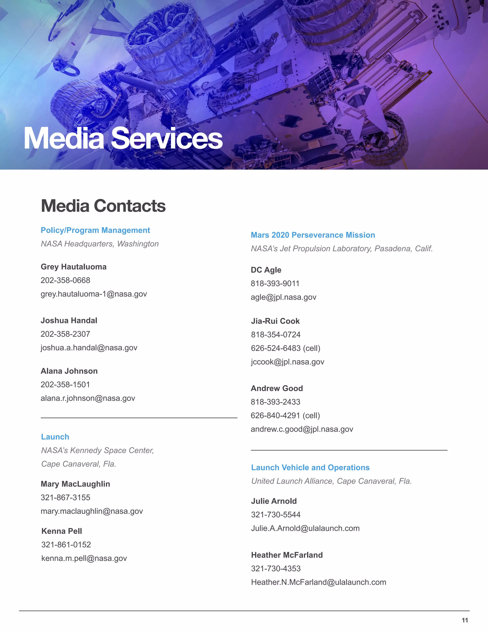 11
Media Services
Media Contacts
Policy/Program Management
NASA Headquarters, Washington
Joshua Handal
202-358-2307
joshua.a.handal@nasa.gov
Grey Hautaluoma
202-358-0668
grey.hautaluoma-1@nasa.gov
Alana Johnson
202-358-1501
alana.r.johnson@nasa.gov
Mars 2020 Perseverance Mission
NASA’s Jet Propulsion Laboratory, Pasadena, Calif.
Jia-Rui Cook
818-354-0724
626-524-6483 (cell)
jccook@jpl.nasa.gov
DC Agle
818-393-9011
agle@jpl.nasa.gov
Andrew Good
818-393-2433
626-840-4291 (cell)
andrew.c.good@jpl.nasa.gov
Launch
NASA’s Kennedy Space Center,
Cape Canaveral, Fla.
Mary MacLaughlin
321-867-3155
mary.maclaughlin@nasa.gov
Kenna Pell
321-861-0152
kenna.m.pell@nasa.gov
Launch Vehicle and Operations
United Launch Alliance, Cape Canaveral, Fla.
Julie Arnold
321-730-5544
Julie.A.Arnold@ulalaunch.com
Heather McFarland
321-730-4353
Heather.N.McFarland@ulalaunch.com
 