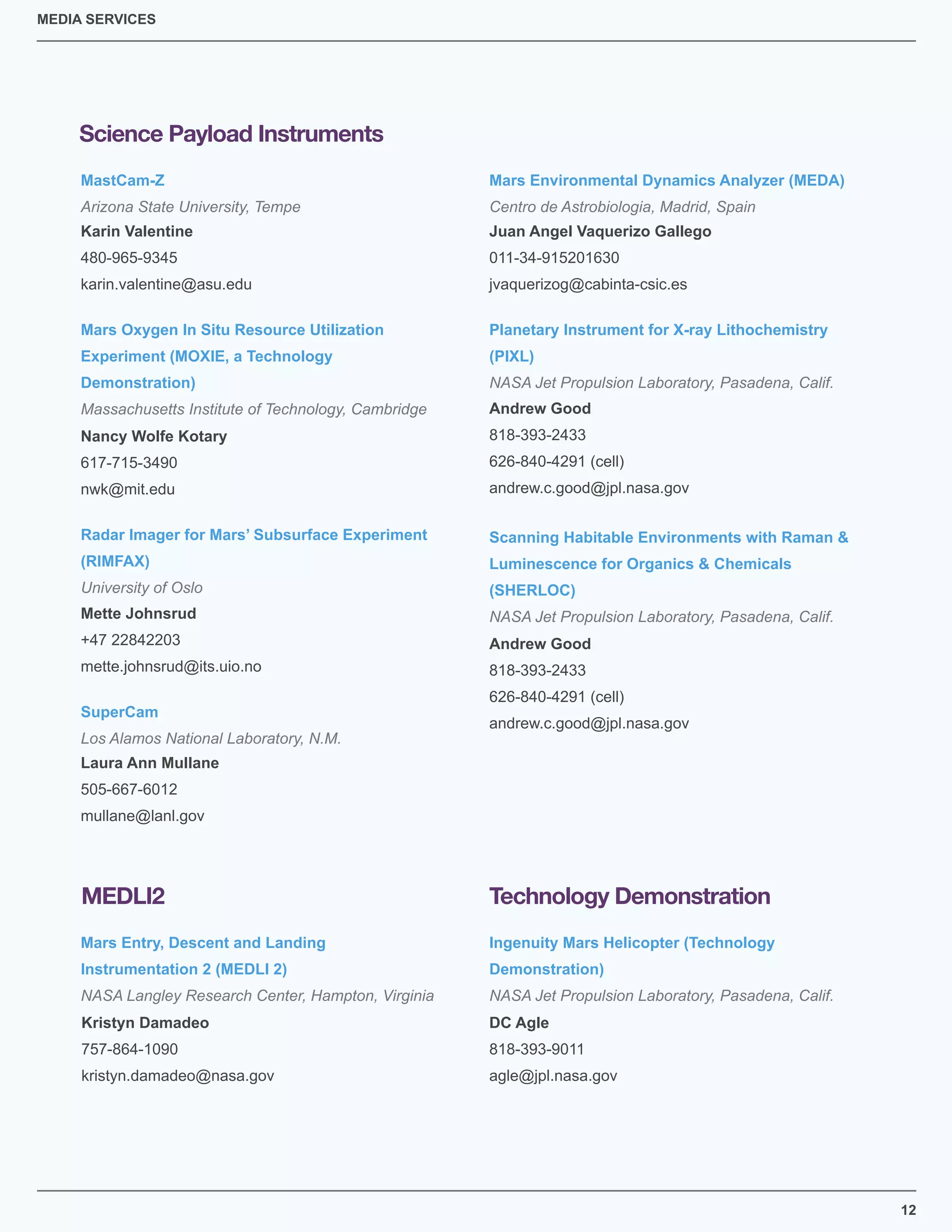 12
MEDIA SERVICES
Science Payload Instruments
MastCam-Z
Arizona State University, Tempe
Karin Valentine
480-965-9345
karin.valentine@asu.edu
Mars Environmental Dynamics Analyzer (MEDA)
Centro de Astrobiologia, Madrid, Spain
Juan Angel Vaquerizo Gallego
011-34-915201630
jvaquerizog@cabinta-csic.es
Mars Oxygen In Situ Resource Utilization
Experiment (MOXIE, a Technology
Demonstration)
Massachusetts Institute of Technology, Cambridge
Nancy Wolfe Kotary
617-715-3490
nwk@mit.edu
SuperCam
Los Alamos National Laboratory, N.M.
Radar Imager for Mars’ Subsurface Experiment
(RIMFAX)
University of Oslo
Scanning Habitable Environments with Raman &
Luminescence for Organics & Chemicals
(SHERLOC)
NASA Jet Propulsion Laboratory, Pasadena, Calif.
Planetary Instrument for X-ray Lithochemistry
(PIXL)
NASA Jet Propulsion Laboratory, Pasadena, Calif.
Laura Ann Mullane
505-667-6012
mullane@lanl.gov
Mette Johnsrud
+47 22842203
mette.johnsrud@its.uio.no
Andrew Good
818-393-2433
626-840-4291 (cell)
andrew.c.good@jpl.nasa.gov
Andrew Good
818-393-2433
626-840-4291 (cell)
andrew.c.good@jpl.nasa.gov
Mars Entry, Descent and Landing
Instrumentation 2 (MEDLI 2)
NASA Langley Research Center, Hampton, Virginia
Kristyn Damadeo
757-864-1090
kristyn.damadeo@nasa.gov
MEDLI2
DC Agle
818-393-9011
agle@jpl.nasa.gov
Ingenuity Mars Helicopter (Technology
Demonstration)
NASA Jet Propulsion Laboratory, Pasadena, Calif.
Technology Demonstration
 
