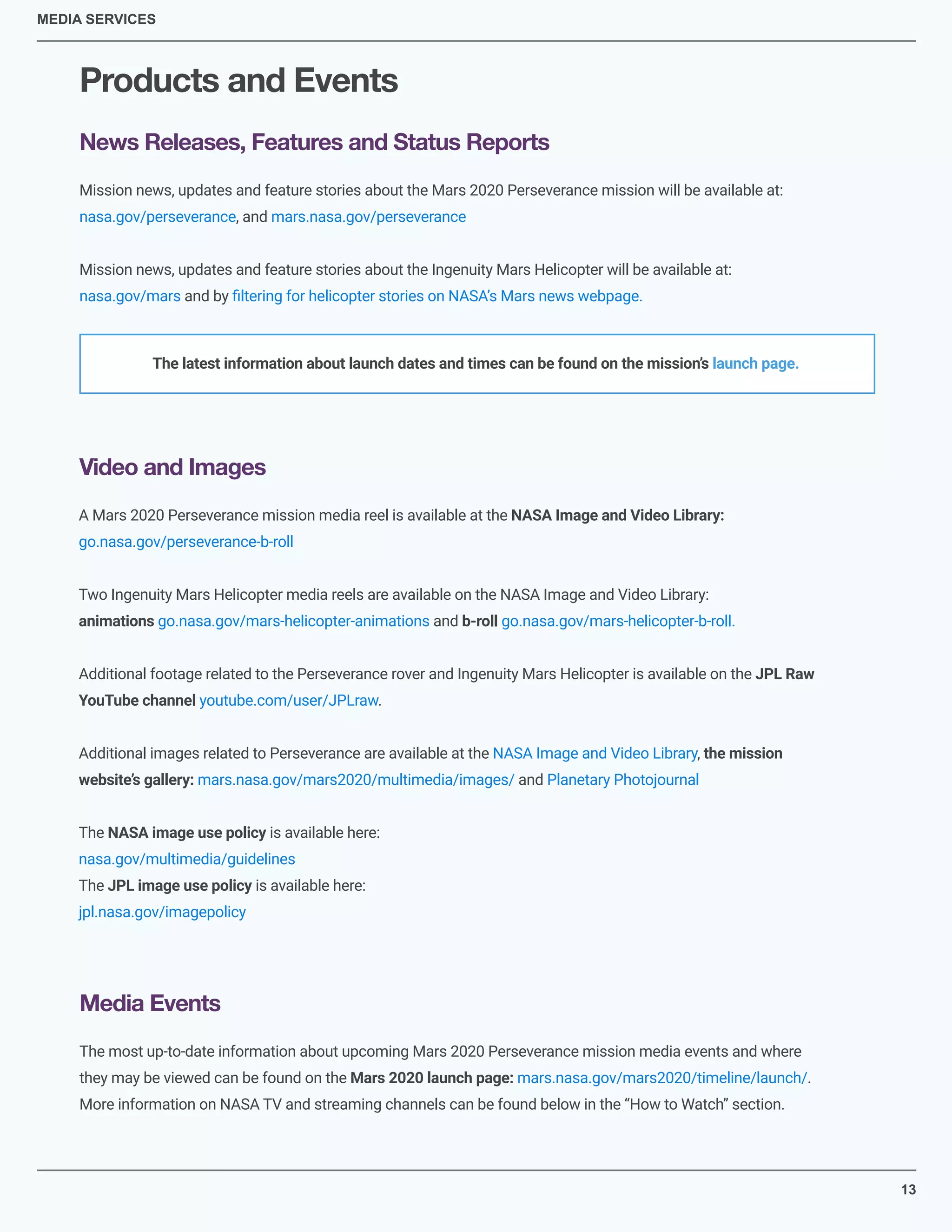 13
MEDIA SERVICES
Products and Events
News Releases, Features and Status Reports
Video and Images
Media Events
Mission news, updates and feature stories about the Mars 2020 Perseverance mission will be available at:
nasa.gov/perseverance, and mars.nasa.gov/perseverance
Mission news, updates and feature stories about the Ingenuity Mars Helicopter will be available at:
nasa.gov/mars and by ﬁltering for helicopter stories on NASA’s Mars news webpage.
A Mars 2020 Perseverance mission media reel is available at the NASA Image and Video Library:
go.nasa.gov/perseverance-b-roll
Two Ingenuity Mars Helicopter media reels are available on the NASA Image and Video Library:
animations go.nasa.gov/mars-helicopter-animations and b-roll go.nasa.gov/mars-helicopter-b-roll.
Additional footage related to the Perseverance rover and Ingenuity Mars Helicopter is available on the JPL Raw
YouTube channel youtube.com/user/JPLraw.
Additional images related to Perseverance are available at the NASA Image and Video Library, the mission
website’s gallery: mars.nasa.gov/mars2020/multimedia/images/ and Planetary Photojournal
The NASA image use policy is available here:
nasa.gov/multimedia/guidelines
The JPL image use policy is available here:
jpl.nasa.gov/imagepolicy
The most up-to-date information about upcoming Mars 2020 Perseverance mission media events and where
they may be viewed can be found on the Mars 2020 launch page: mars.nasa.gov/mars2020/timeline/launch/.
More information on NASA TV and streaming channels can be found below in the “How to Watch” section.
The latest information about launch dates and times can be found on the mission’s launch page.
 