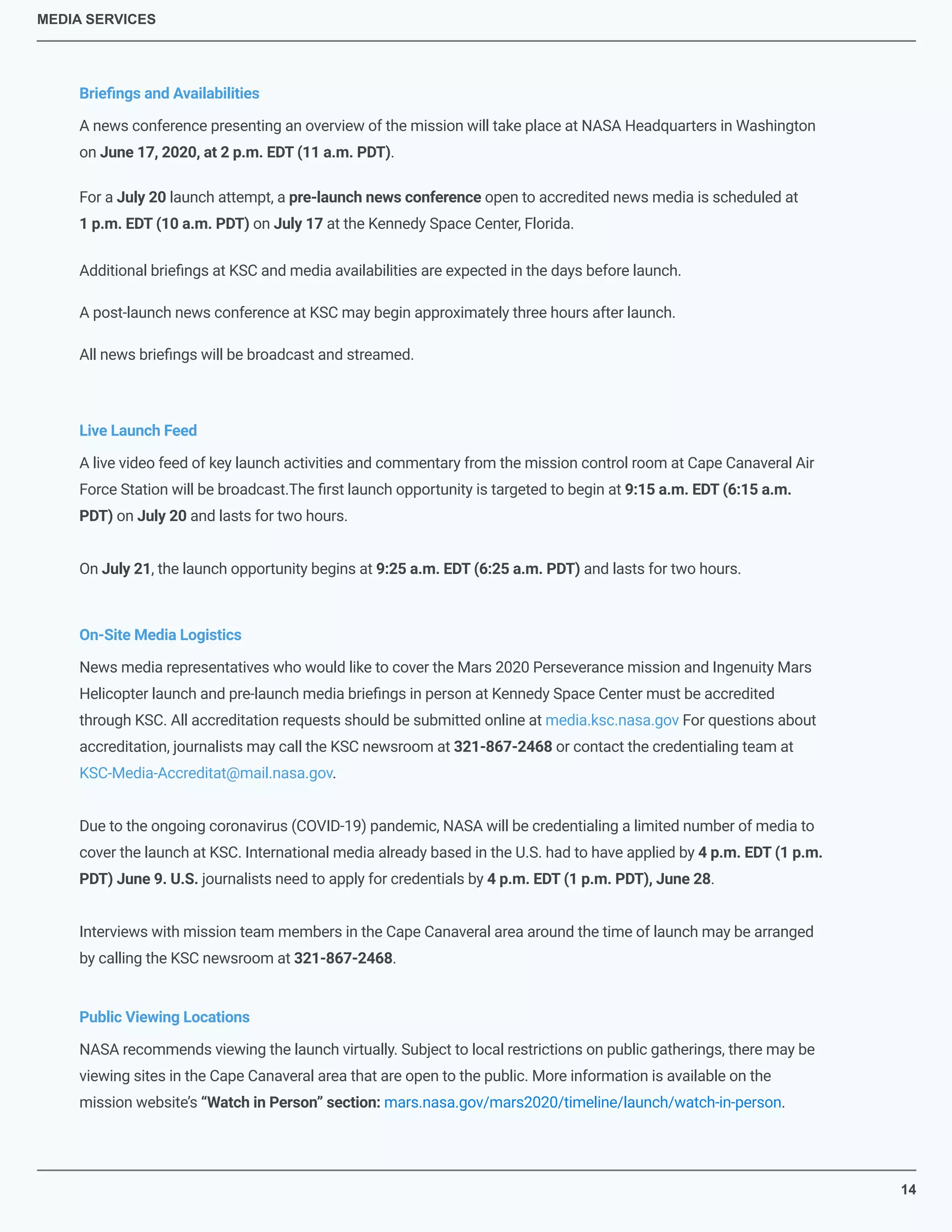 MEDIA SERVICES
For a July 20 launch attempt, a pre-launch news conference open to accredited news media is scheduled at
1 p.m. EDT (10 a.m. PDT) on July 17 at the Kennedy Space Center, Florida.
A live video feed of key launch activities and commentary from the mission control room at Cape Canaveral Air
Force Station will be broadcast.The ﬁrst launch opportunity is targeted to begin at 9:15 a.m. EDT (6:15 a.m.
PDT) on July 20 and lasts for two hours.
On July 21, the launch opportunity begins at 9:25 a.m. EDT (6:25 a.m. PDT) and lasts for two hours.
Brieﬁngs and Availabilities
Live Launch Feed
On-Site Media Logistics
Public Viewing Locations
NASA recommends viewing the launch virtually. Subject to local restrictions on public gatherings, there may be
viewing sites in the Cape Canaveral area that are open to the public. More information is available on the
mission website’s “Watch in Person” section: mars.nasa.gov/mars2020/timeline/launch/watch-in-person.
News media representatives who would like to cover the Mars 2020 Perseverance mission and Ingenuity Mars
Helicopter launch and pre-launch media brieﬁngs in person at Kennedy Space Center must be accredited
through KSC. All accreditation requests should be submitted online at media.ksc.nasa.gov For questions about
accreditation, journalists may call the KSC newsroom at 321-867-2468 or contact the credentialing team at
KSC-Media-Accreditat@mail.nasa.gov.
Due to the ongoing coronavirus (COVID-19) pandemic, NASA will be credentialing a limited number of media to
cover the launch at KSC. International media already based in the U.S. had to have applied by 4 p.m. EDT (1 p.m.
PDT) June 9. U.S. journalists need to apply for credentials by 4 p.m. EDT (1 p.m. PDT), June 28.
Interviews with mission team members in the Cape Canaveral area around the time of launch may be arranged
by calling the KSC newsroom at 321-867-2468.
14
A news conference presenting an overview of the mission will take place at NASA Headquarters in Washington
on June 17, 2020, at 2 p.m. EDT (11 a.m. PDT).
Additional brieﬁngs at KSC and media availabilities are expected in the days before launch.
A post-launch news conference at KSC may begin approximately three hours after launch.
All news brieﬁngs will be broadcast and streamed.
 