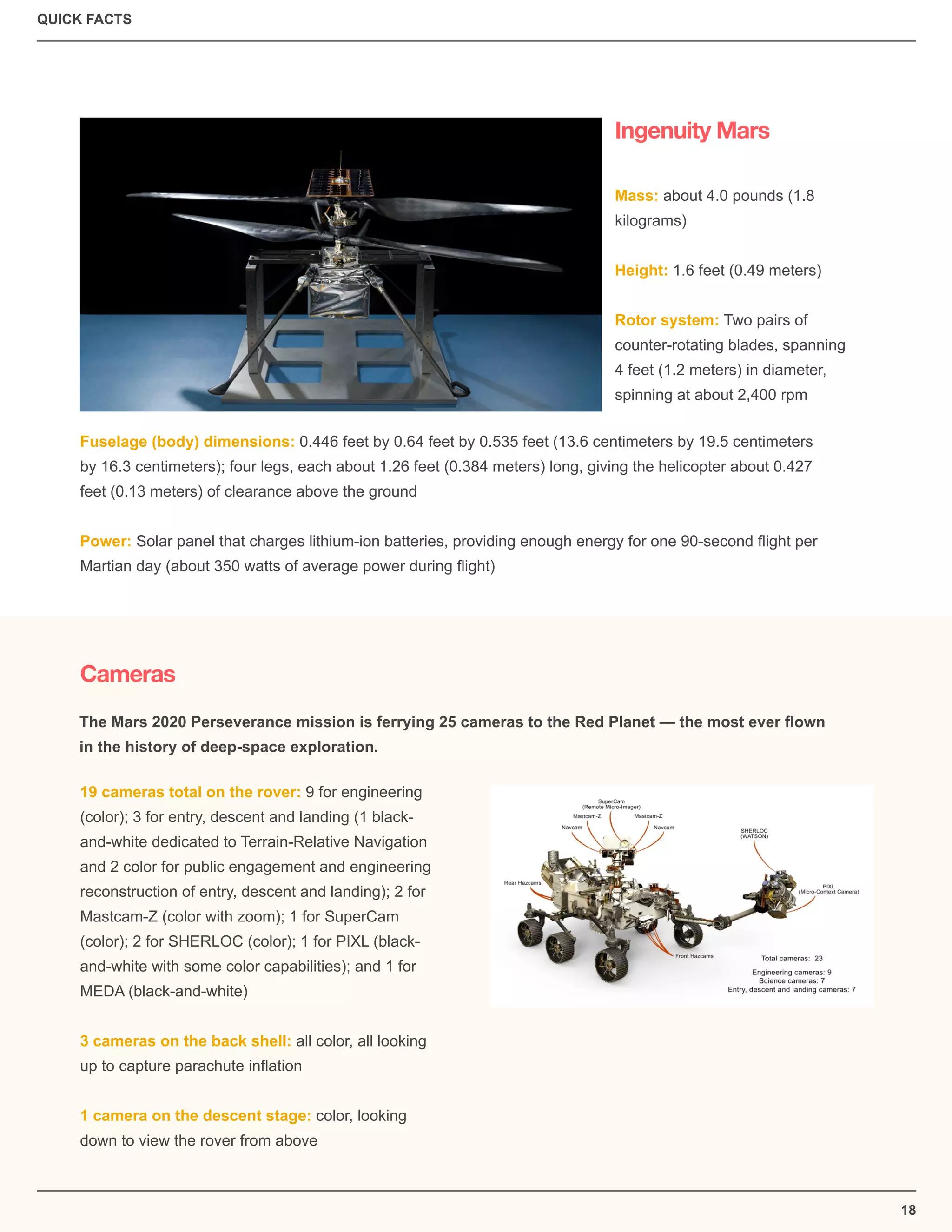 QUICK FACTS
18
Ingenuity Mars
Cameras
Mass: about 4.0 pounds (1.8
kilograms)
Height: 1.6 feet (0.49 meters)
Rotor system: Two pairs of
counter-rotating blades, spanning
4 feet (1.2 meters) in diameter,
spinning at about 2,400 rpm
Fuselage (body) dimensions: 0.446 feet by 0.64 feet by 0.535 feet (13.6 centimeters by 19.5 centimeters
by 16.3 centimeters); four legs, each about 1.26 feet (0.384 meters) long, giving the helicopter about 0.427
feet (0.13 meters) of clearance above the ground
Power: Solar panel that charges lithium-ion batteries, providing enough energy for one 90-second ﬂight per
Martian day (about 350 watts of average power during ﬂight)
19 cameras total on the rover: 9 for engineering
(color); 3 for entry, descent and landing (1 black-
and-white dedicated to Terrain-Relative Navigation
and 2 color for public engagement and engineering
reconstruction of entry, descent and landing); 2 for
Mastcam-Z (color with zoom); 1 for SuperCam
(color); 2 for SHERLOC (color); 1 for PIXL (black-
and-white with some color capabilities); and 1 for
MEDA (black-and-white)
3 cameras on the back shell: all color, all looking
up to capture parachute inﬂation
1 camera on the descent stage: color, looking
down to view the rover from above
The Mars 2020 Perseverance mission is ferrying 25 cameras to the Red Planet — the most ever ﬂown
in the history of deep-space exploration.
 