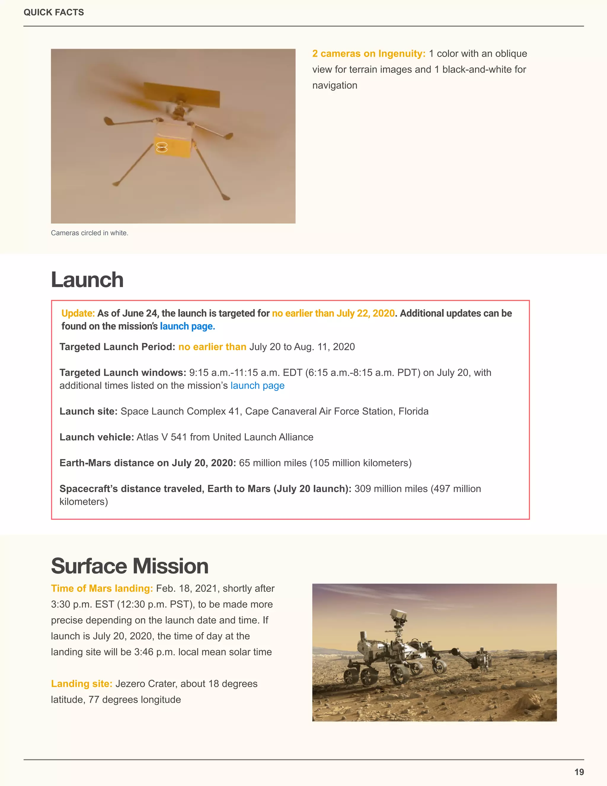 QUICK FACTS
19
2 cameras on Ingenuity: 1 color with an oblique
view for terrain images and 1 black-and-white for
navigation
Cameras circled in white.
Launch
Targeted Launch Period: no earlier than July 20 to Aug. 11, 2020
Targeted Launch windows: 9:15 a.m.-11:15 a.m. EDT (6:15 a.m.-8:15 a.m. PDT) on July 20, with
additional times listed on the mission’s launch page
Launch site: Space Launch Complex 41, Cape Canaveral Air Force Station, Florida
Launch vehicle: Atlas V 541 from United Launch Alliance
Earth-Mars distance on July 20, 2020: 65 million miles (105 million kilometers)
Spacecraft’s distance traveled, Earth to Mars (July 20 launch): 309 million miles (497 million
kilometers)
Surface Mission
Time of Mars landing: Feb. 18, 2021, shortly after
3:30 p.m. EST (12:30 p.m. PST), to be made more
precise depending on the launch date and time. If
launch is July 20, 2020, the time of day at the
landing site will be 3:46 p.m. local mean solar time
Landing site: Jezero Crater, about 18 degrees
latitude, 77 degrees longitude
Update: As of June 24, the launch is targeted for no earlier than July 22, 2020. Additional updates can be
found on the mission’s launch page.
 