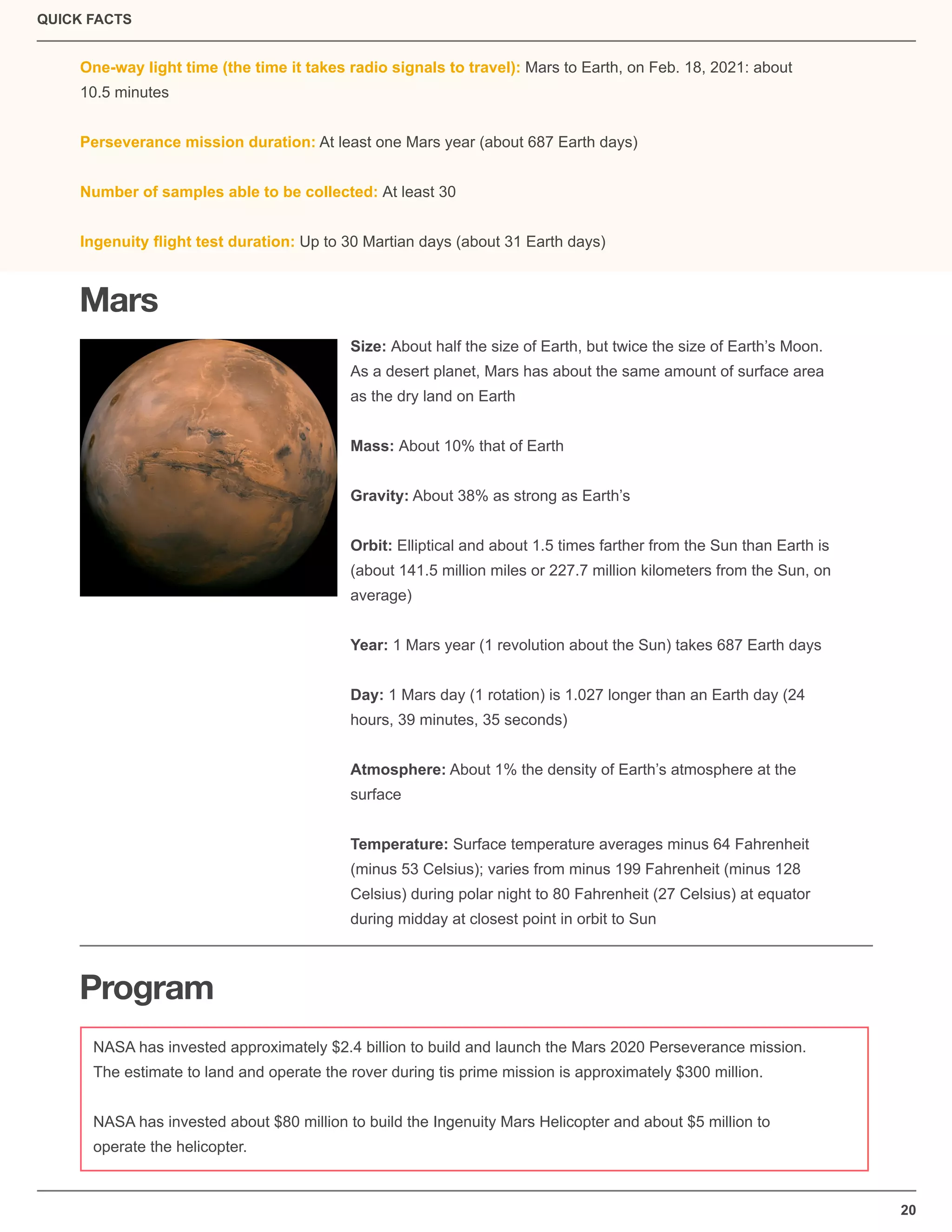QUICK FACTS
20
One-way light time (the time it takes radio signals to travel): Mars to Earth, on Feb. 18, 2021: about
10.5 minutes
Perseverance mission duration: At least one Mars year (about 687 Earth days)
Number of samples able to be collected: At least 30
Ingenuity ﬂight test duration: Up to 30 Martian days (about 31 Earth days)
Mars
Program
NASA has invested approximately $2.4 billion to build and launch the Mars 2020 Perseverance mission.
The estimate to land and operate the rover during tis prime mission is approximately $300 million.
NASA has invested about $80 million to build the Ingenuity Mars Helicopter and about $5 million to
operate the helicopter.
Size: About half the size of Earth, but twice the size of Earth’s Moon.
As a desert planet, Mars has about the same amount of surface area
as the dry land on Earth
Mass: About 10% that of Earth
Gravity: About 38% as strong as Earth’s
Orbit: Elliptical and about 1.5 times farther from the Sun than Earth is
(about 141.5 million miles or 227.7 million kilometers from the Sun, on
average)
Year: 1 Mars year (1 revolution about the Sun) takes 687 Earth days
Day: 1 Mars day (1 rotation) is 1.027 longer than an Earth day (24
hours, 39 minutes, 35 seconds)
Atmosphere: About 1% the density of Earth’s atmosphere at the
surface
Temperature: Surface temperature averages minus 64 Fahrenheit
(minus 53 Celsius); varies from minus 199 Fahrenheit (minus 128
Celsius) during polar night to 80 Fahrenheit (27 Celsius) at equator
during midday at closest point in orbit to Sun
 
