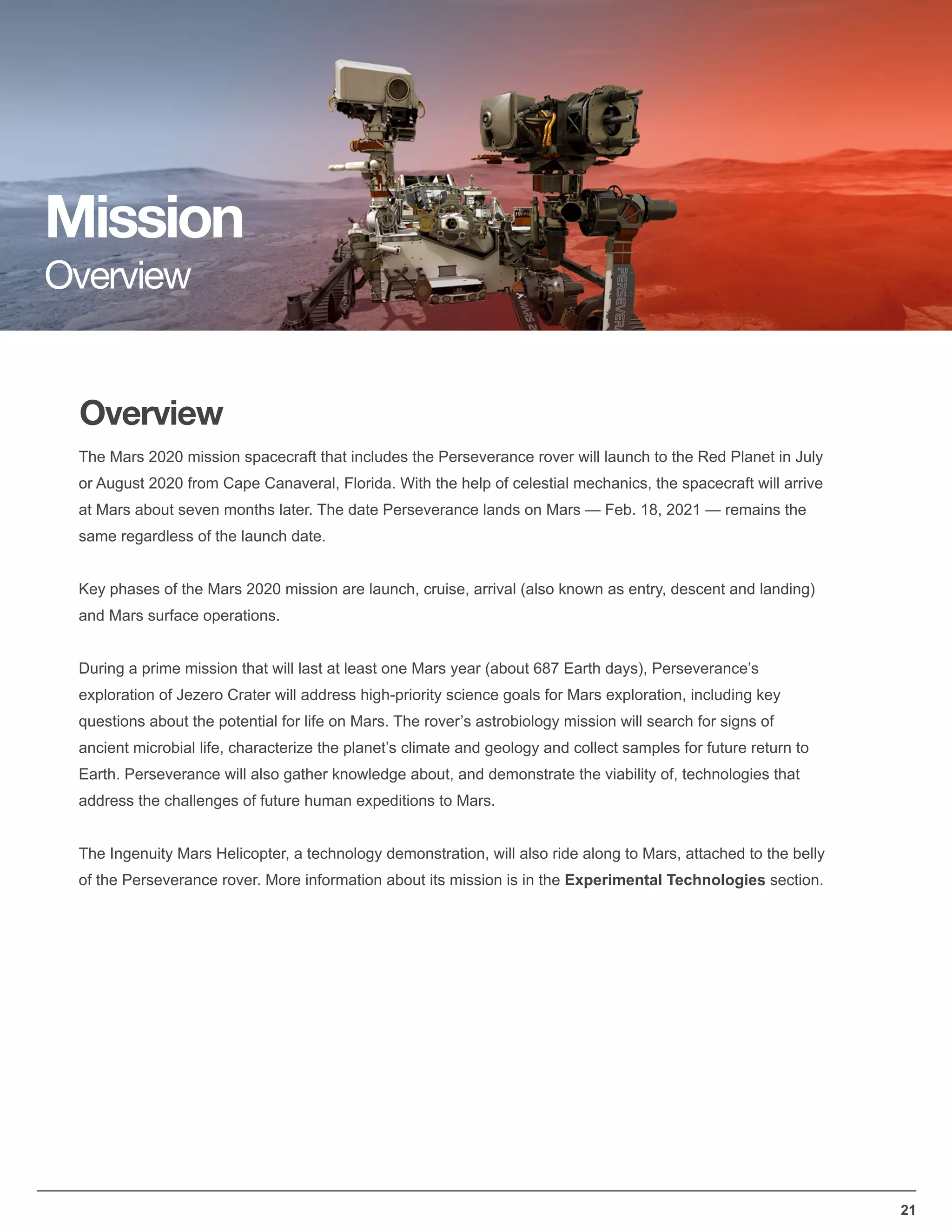 21
Overview
Mission
Overview
The Mars 2020 mission spacecraft that includes the Perseverance rover will launch to the Red Planet in July
or August 2020 from Cape Canaveral, Florida. With the help of celestial mechanics, the spacecraft will arrive
at Mars about seven months later. The date Perseverance lands on Mars — Feb. 18, 2021 — remains the
same regardless of the launch date.
Key phases of the Mars 2020 mission are launch, cruise, arrival (also known as entry, descent and landing)
and Mars surface operations.
During a prime mission that will last at least one Mars year (about 687 Earth days), Perseverance’s
exploration of Jezero Crater will address high-priority science goals for Mars exploration, including key
questions about the potential for life on Mars. The rover’s astrobiology mission will search for signs of
ancient microbial life, characterize the planet’s climate and geology and collect samples for future return to
Earth. Perseverance will also gather knowledge about, and demonstrate the viability of, technologies that
address the challenges of future human expeditions to Mars.
The Ingenuity Mars Helicopter, a technology demonstration, will also ride along to Mars, attached to the belly
of the Perseverance rover. More information about its mission is in the Experimental Technologies section.
 