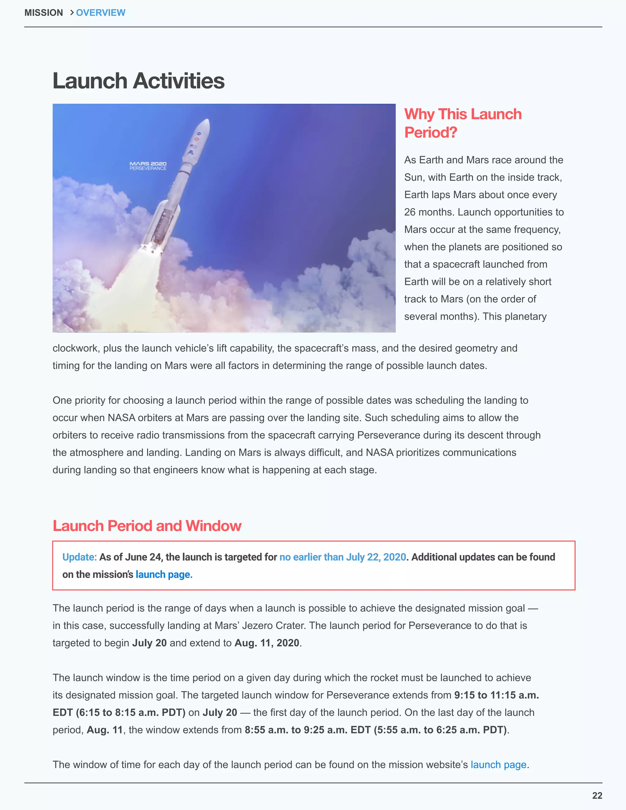 22
As Earth and Mars race around the
Sun, with Earth on the inside track,
Earth laps Mars about once every
26 months. Launch opportunities to
Mars occur at the same frequency,
when the planets are positioned so
that a spacecraft launched from
Earth will be on a relatively short
track to Mars (on the order of
several months). This planetary
The launch period is the range of days when a launch is possible to achieve the designated mission goal —
in this case, successfully landing at Mars’ Jezero Crater. The launch period for Perseverance to do that is
targeted to begin July 20 and extend to Aug. 11, 2020.
The launch window is the time period on a given day during which the rocket must be launched to achieve
its designated mission goal. The targeted launch window for Perseverance extends from 9:15 to 11:15 a.m.
EDT (6:15 to 8:15 a.m. PDT) on July 20 — the ﬁrst day of the launch period. On the last day of the launch
period, Aug. 11, the window extends from 8:55 a.m. to 9:25 a.m. EDT (5:55 a.m. to 6:25 a.m. PDT).
The window of time for each day of the launch period can be found on the mission website’s launch page.
clockwork, plus the launch vehicle’s lift capability, the spacecraft’s mass, and the desired geometry and
timing for the landing on Mars were all factors in determining the range of possible launch dates.
One priority for choosing a launch period within the range of possible dates was scheduling the landing to
occur when NASA orbiters at Mars are passing over the landing site. Such scheduling aims to allow the
orbiters to receive radio transmissions from the spacecraft carrying Perseverance during its descent through
the atmosphere and landing. Landing on Mars is always difﬁcult, and NASA prioritizes communications
during landing so that engineers know what is happening at each stage.
MISSION OVERVIEW
Why This Launch
Period?
Launch Period and Window
Launch Activities
Update: As of June 24, the launch is targeted for no earlier than July 22, 2020. Additional updates can be found
on the mission’s launch page.
 