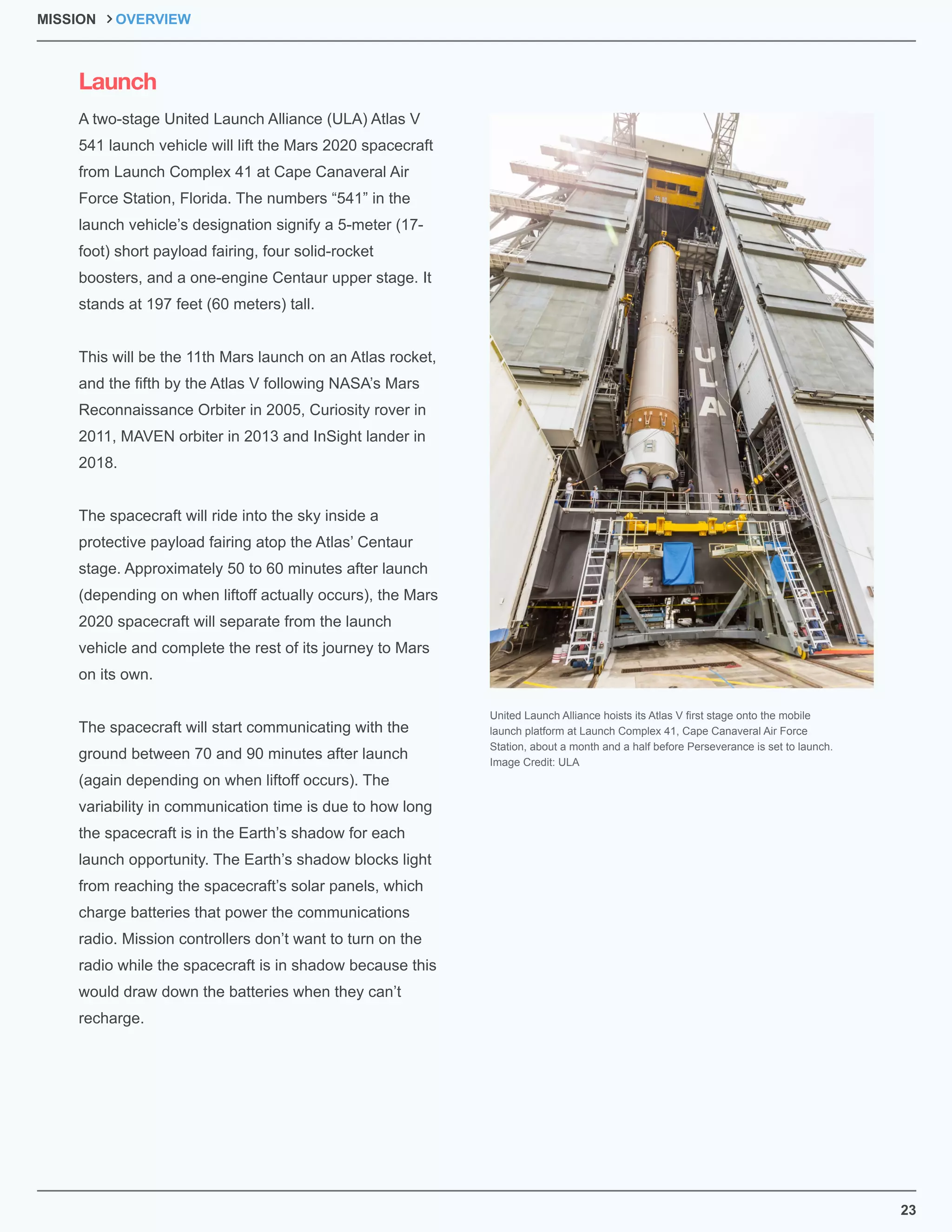 23
A two-stage United Launch Alliance (ULA) Atlas V
541 launch vehicle will lift the Mars 2020 spacecraft
from Launch Complex 41 at Cape Canaveral Air
Force Station, Florida. The numbers “541” in the
launch vehicle’s designation signify a 5-meter (17-
foot) short payload fairing, four solid-rocket
boosters, and a one-engine Centaur upper stage. It
stands at 197 feet (60 meters) tall.
This will be the 11th Mars launch on an Atlas rocket,
and the ﬁfth by the Atlas V following NASA’s Mars
Reconnaissance Orbiter in 2005, Curiosity rover in
2011, MAVEN orbiter in 2013 and InSight lander in
2018.
The spacecraft will ride into the sky inside a
protective payload fairing atop the Atlas’ Centaur
stage. Approximately 50 to 60 minutes after launch
(depending on when liftoff actually occurs), the Mars
2020 spacecraft will separate from the launch
vehicle and complete the rest of its journey to Mars
on its own.
The spacecraft will start communicating with the
ground between 70 and 90 minutes after launch
(again depending on when liftoff occurs). The
variability in communication time is due to how long
the spacecraft is in the Earth’s shadow for each
launch opportunity. The Earth’s shadow blocks light
from reaching the spacecraft’s solar panels, which
charge batteries that power the communications
radio. Mission controllers don’t want to turn on the
radio while the spacecraft is in shadow because this
would draw down the batteries when they can’t
recharge.
Launch
United Launch Alliance hoists its Atlas V ﬁrst stage onto the mobile
launch platform at Launch Complex 41, Cape Canaveral Air Force
Station, about a month and a half before Perseverance is set to launch.
Image Credit: ULA
MISSION OVERVIEW
 