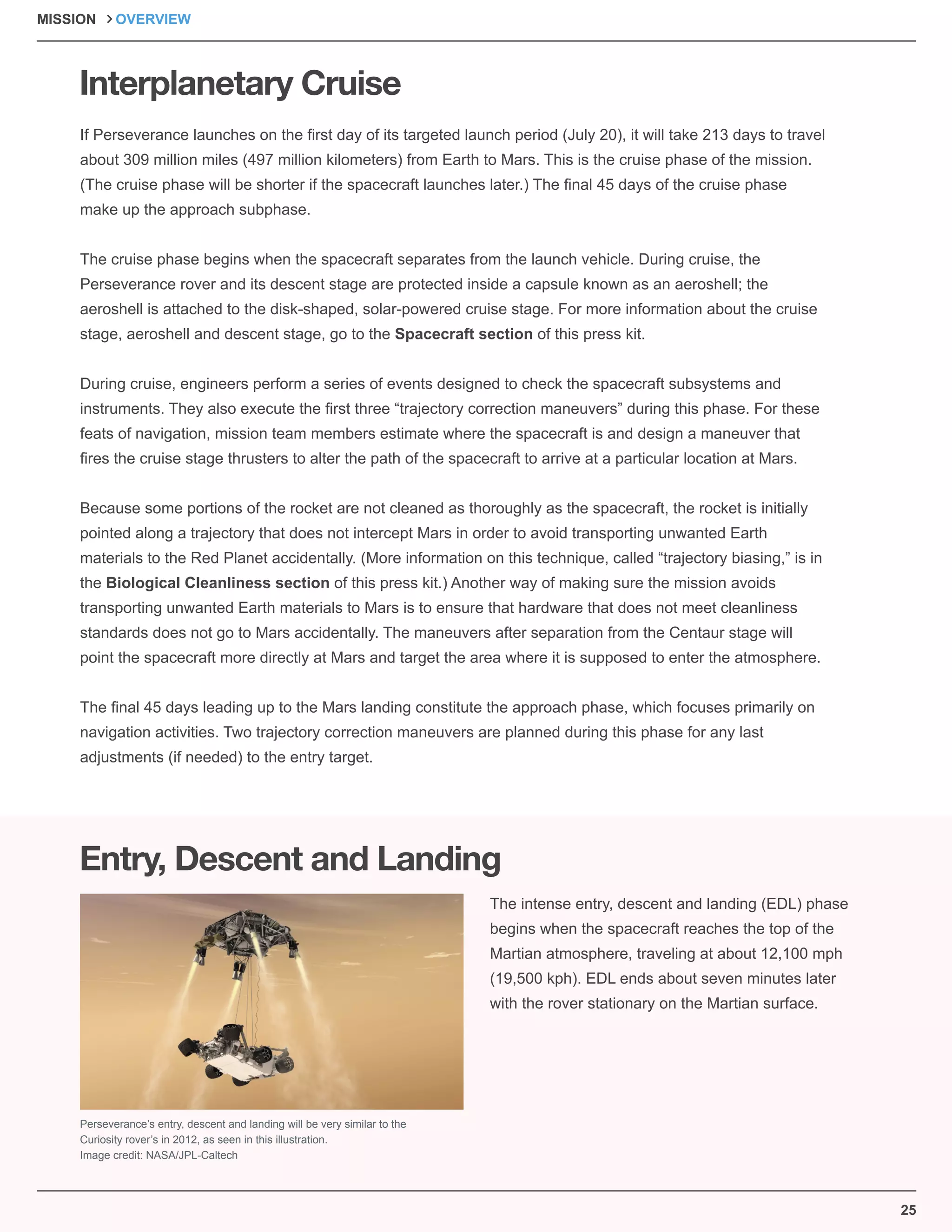 25
Interplanetary Cruise
Entry, Descent and Landing
If Perseverance launches on the ﬁrst day of its targeted launch period (July 20), it will take 213 days to travel
about 309 million miles (497 million kilometers) from Earth to Mars. This is the cruise phase of the mission.
(The cruise phase will be shorter if the spacecraft launches later.) The ﬁnal 45 days of the cruise phase
make up the approach subphase.
The cruise phase begins when the spacecraft separates from the launch vehicle. During cruise, the
Perseverance rover and its descent stage are protected inside a capsule known as an aeroshell; the
aeroshell is attached to the disk-shaped, solar-powered cruise stage. For more information about the cruise
stage, aeroshell and descent stage, go to the Spacecraft section of this press kit.
During cruise, engineers perform a series of events designed to check the spacecraft subsystems and
instruments. They also execute the ﬁrst three “trajectory correction maneuvers” during this phase. For these
feats of navigation, mission team members estimate where the spacecraft is and design a maneuver that
ﬁres the cruise stage thrusters to alter the path of the spacecraft to arrive at a particular location at Mars.
Because some portions of the rocket are not cleaned as thoroughly as the spacecraft, the rocket is initially
pointed along a trajectory that does not intercept Mars in order to avoid transporting unwanted Earth
materials to the Red Planet accidentally. (More information on this technique, called “trajectory biasing,” is in
the Biological Cleanliness section of this press kit.) Another way of making sure the mission avoids
transporting unwanted Earth materials to Mars is to ensure that hardware that does not meet cleanliness
standards does not go to Mars accidentally. The maneuvers after separation from the Centaur stage will
point the spacecraft more directly at Mars and target the area where it is supposed to enter the atmosphere.
The ﬁnal 45 days leading up to the Mars landing constitute the approach phase, which focuses primarily on
navigation activities. Two trajectory correction maneuvers are planned during this phase for any last
adjustments (if needed) to the entry target.
The intense entry, descent and landing (EDL) phase
begins when the spacecraft reaches the top of the
Martian atmosphere, traveling at about 12,100 mph
(19,500 kph). EDL ends about seven minutes later
with the rover stationary on the Martian surface.
Perseverance’s entry, descent and landing will be very similar to the
Curiosity rover’s in 2012, as seen in this illustration.
Image credit: NASA/JPL-Caltech
MISSION OVERVIEW
 