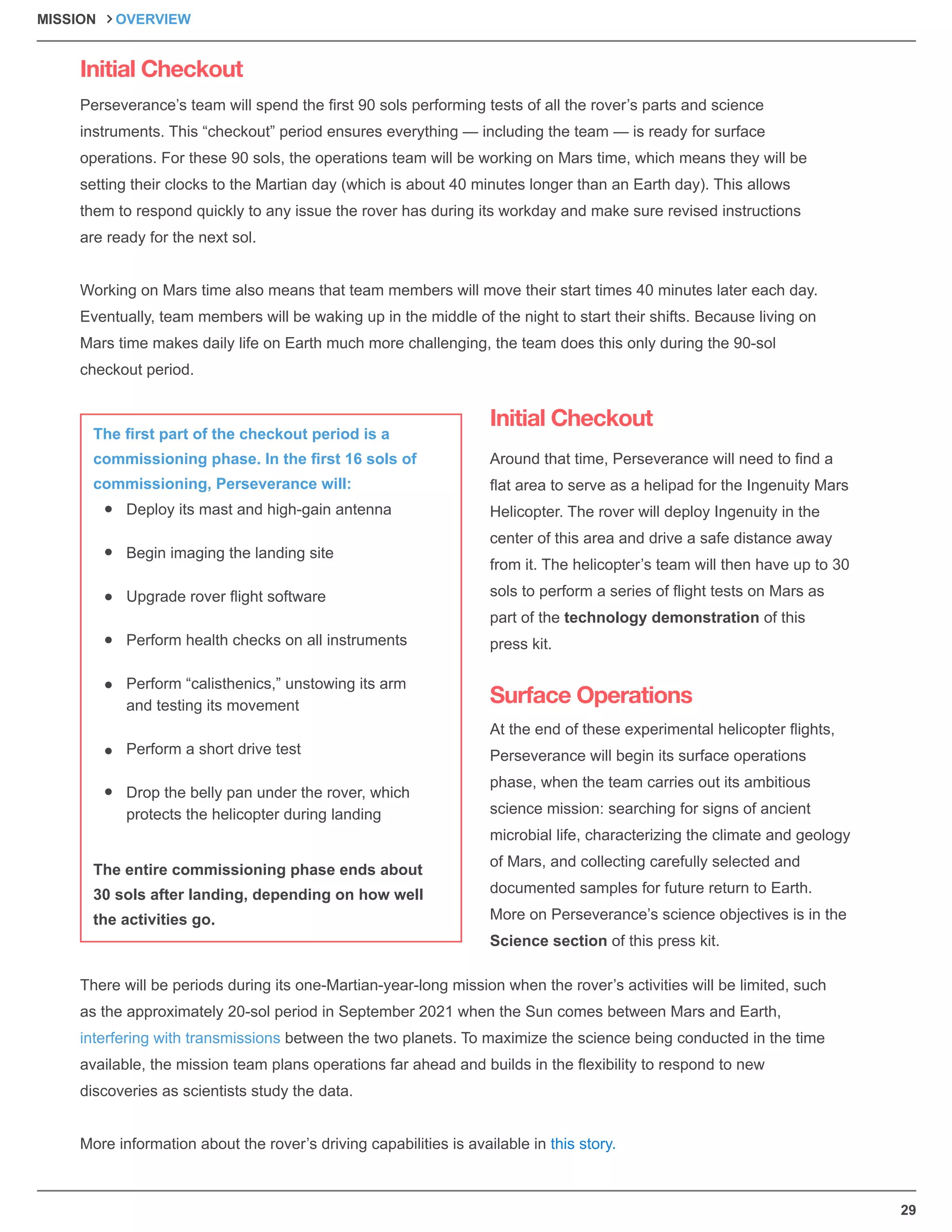 29
Initial Checkout
Initial Checkout
Surface Operations
Perseverance’s team will spend the ﬁrst 90 sols performing tests of all the rover’s parts and science
instruments. This “checkout” period ensures everything — including the team — is ready for surface
operations. For these 90 sols, the operations team will be working on Mars time, which means they will be
setting their clocks to the Martian day (which is about 40 minutes longer than an Earth day). This allows
them to respond quickly to any issue the rover has during its workday and make sure revised instructions
are ready for the next sol.
Working on Mars time also means that team members will move their start times 40 minutes later each day.
Eventually, team members will be waking up in the middle of the night to start their shifts. Because living on
Mars time makes daily life on Earth much more challenging, the team does this only during the 90-sol
checkout period.
Around that time, Perseverance will need to ﬁnd a
ﬂat area to serve as a helipad for the Ingenuity Mars
Helicopter. The rover will deploy Ingenuity in the
center of this area and drive a safe distance away
from it. The helicopter’s team will then have up to 30
sols to perform a series of ﬂight tests on Mars as
part of the technology demonstration of this
press kit.
At the end of these experimental helicopter ﬂights,
Perseverance will begin its surface operations
phase, when the team carries out its ambitious
science mission: searching for signs of ancient
microbial life, characterizing the climate and geology
of Mars, and collecting carefully selected and
documented samples for future return to Earth.
More on Perseverance’s science objectives is in the
Science section of this press kit.
There will be periods during its one-Martian-year-long mission when the rover’s activities will be limited, such
as the approximately 20-sol period in September 2021 when the Sun comes between Mars and Earth,
interfering with transmissions between the two planets. To maximize the science being conducted in the time
available, the mission team plans operations far ahead and builds in the ﬂexibility to respond to new
discoveries as scientists study the data.
More information about the rover’s driving capabilities is available in this story.
Deploy its mast and high-gain antenna
Begin imaging the landing site
Upgrade rover ﬂight software
Perform health checks on all instruments
Perform “calisthenics,” unstowing its arm
and testing its movement
Perform a short drive test
Drop the belly pan under the rover, which
protects the helicopter during landing
The ﬁrst part of the checkout period is a
commissioning phase. In the ﬁrst 16 sols of
commissioning, Perseverance will:
The entire commissioning phase ends about
30 sols after landing, depending on how well
the activities go.
MISSION OVERVIEW
 