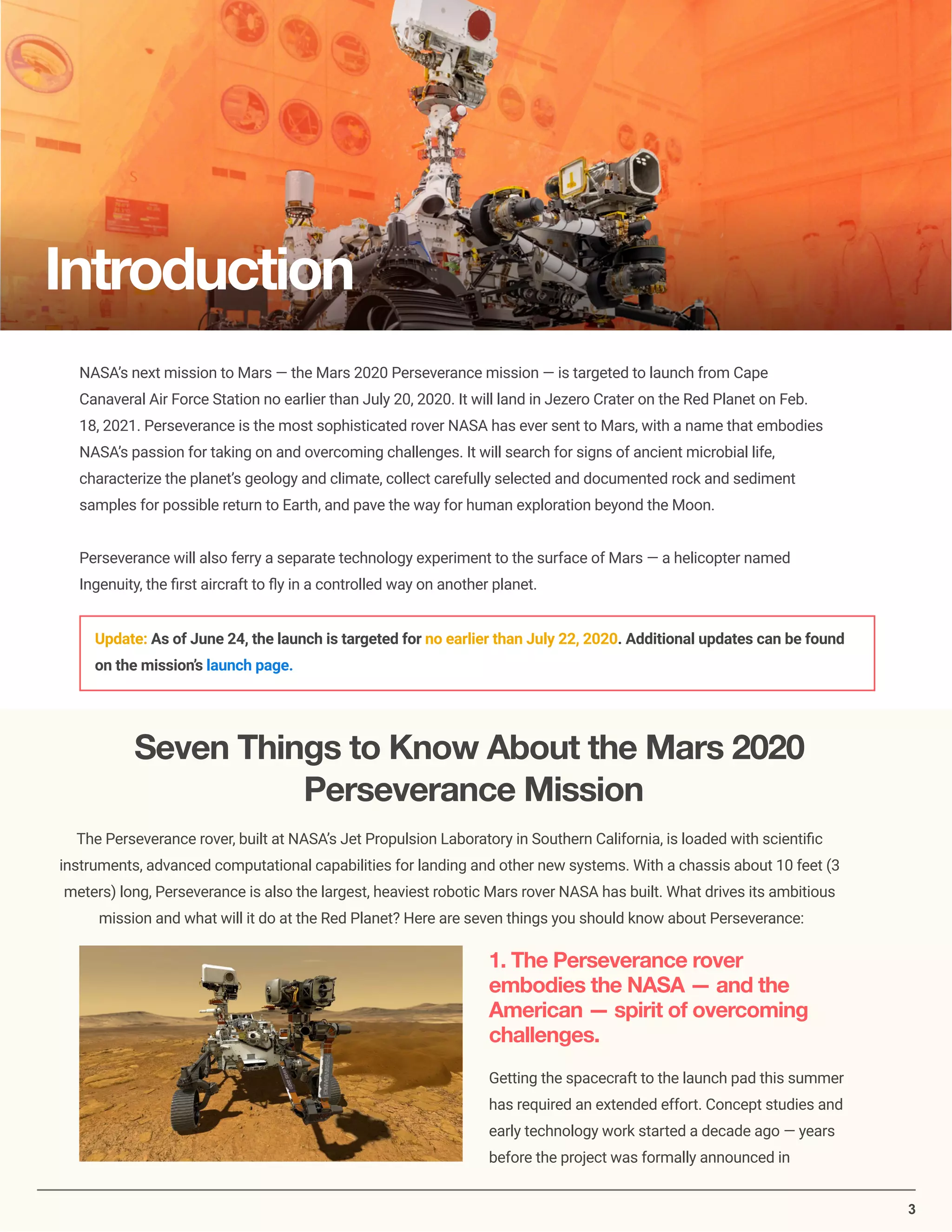 3
NASA’s next mission to Mars — the Mars 2020 Perseverance mission — is targeted to launch from Cape
Canaveral Air Force Station no earlier than July 20, 2020. It will land in Jezero Crater on the Red Planet on Feb.
18, 2021. Perseverance is the most sophisticated rover NASA has ever sent to Mars, with a name that embodies
NASA’s passion for taking on and overcoming challenges. It will search for signs of ancient microbial life,
characterize the planet’s geology and climate, collect carefully selected and documented rock and sediment
samples for possible return to Earth, and pave the way for human exploration beyond the Moon.
Perseverance will also ferry a separate technology experiment to the surface of Mars — a helicopter named
Ingenuity, the ﬁrst aircraft to ﬂy in a controlled way on another planet.
Update: As of June 24, the launch is targeted for no earlier than July 22, 2020. Additional updates can be found
on the mission’s launch page.
Seven Things to Know About the Mars 2020
Perseverance Mission
The Perseverance rover, built at NASA’s Jet Propulsion Laboratory in Southern California, is loaded with scientiﬁc
instruments, advanced computational capabilities for landing and other new systems. With a chassis about 10 feet (3
meters) long, Perseverance is also the largest, heaviest robotic Mars rover NASA has built. What drives its ambitious
mission and what will it do at the Red Planet? Here are seven things you should know about Perseverance:
1. The Perseverance rover
embodies the NASA — and the
American — spirit of overcoming
challenges.
Getting the spacecraft to the launch pad this summer
has required an extended effort. Concept studies and
early technology work started a decade ago — years
before the project was formally announced in
Introduction
 