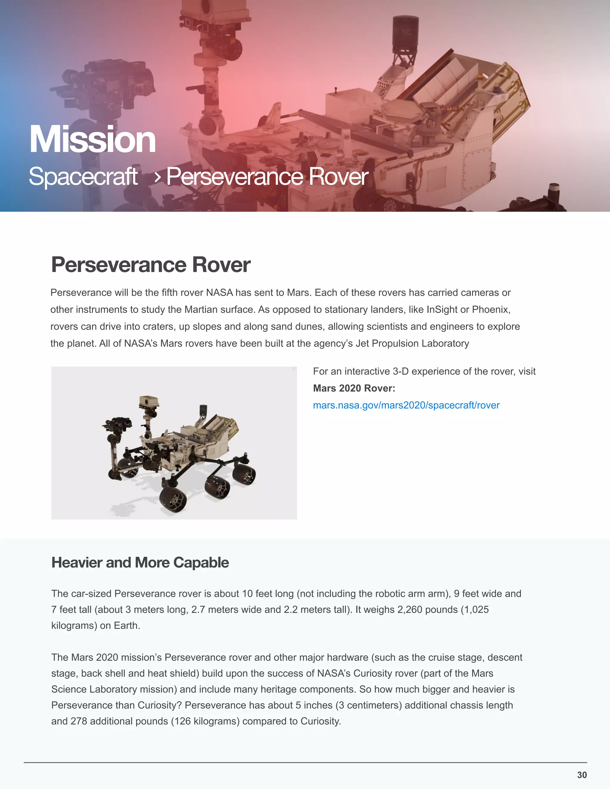 30
Perseverance Rover
Perseverance will be the ﬁfth rover NASA has sent to Mars. Each of these rovers has carried cameras or
other instruments to study the Martian surface. As opposed to stationary landers, like InSight or Phoenix,
rovers can drive into craters, up slopes and along sand dunes, allowing scientists and engineers to explore
the planet. All of NASA’s Mars rovers have been built at the agency’s Jet Propulsion Laboratory
For an interactive 3-D experience of the rover, visit
Mars 2020 Rover:
mars.nasa.gov/mars2020/spacecraft/rover
Mission
Spacecraft Perseverance Rover
The car-sized Perseverance rover is about 10 feet long (not including the robotic arm arm), 9 feet wide and
7 feet tall (about 3 meters long, 2.7 meters wide and 2.2 meters tall). It weighs 2,260 pounds (1,025
kilograms) on Earth.
The Mars 2020 mission’s Perseverance rover and other major hardware (such as the cruise stage, descent
stage, back shell and heat shield) build upon the success of NASA’s Curiosity rover (part of the Mars
Science Laboratory mission) and include many heritage components. So how much bigger and heavier is
Perseverance than Curiosity? Perseverance has about 5 inches (3 centimeters) additional chassis length
and 278 additional pounds (126 kilograms) compared to Curiosity.
Heavier and More Capable
 