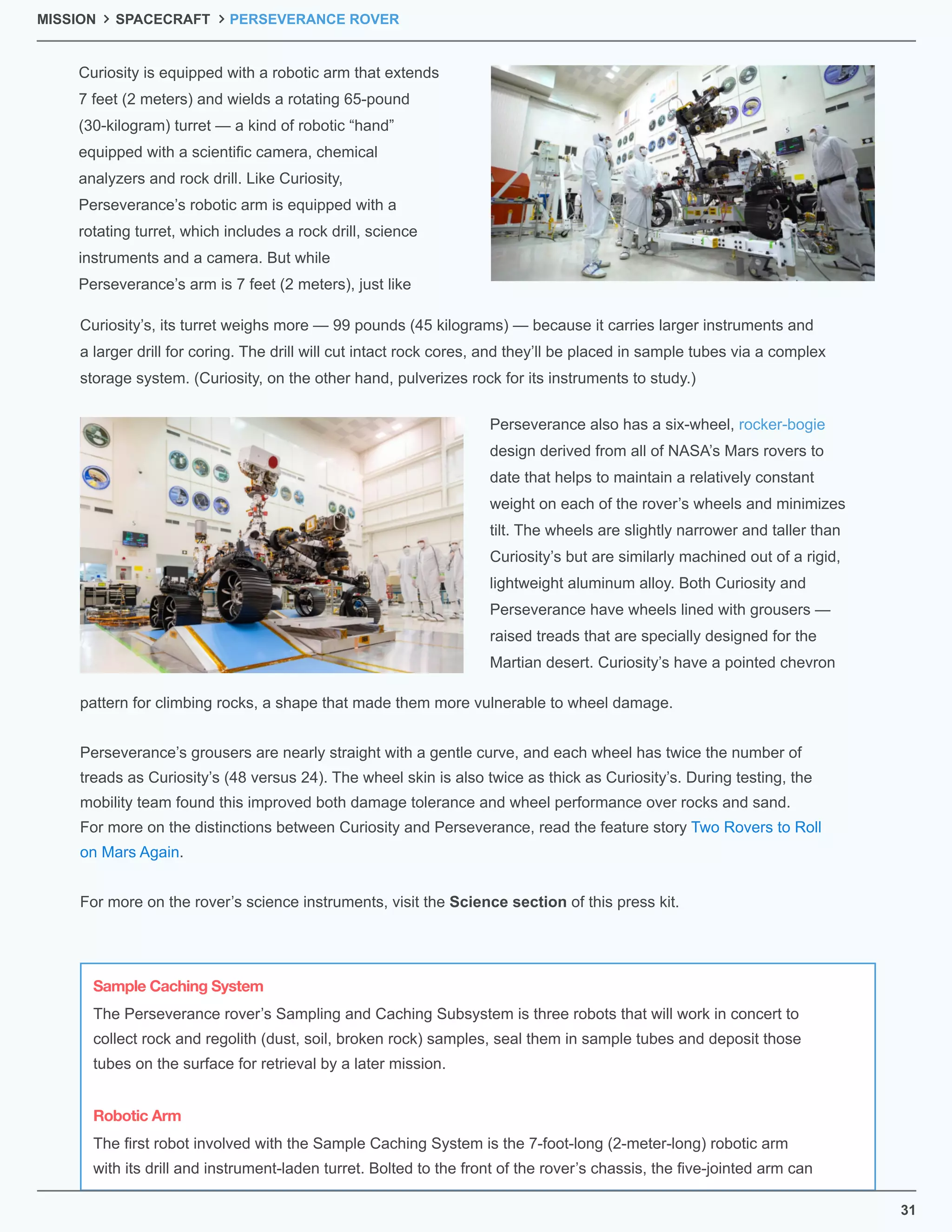 Curiosity is equipped with a robotic arm that extends
7 feet (2 meters) and wields a rotating 65-pound
(30-kilogram) turret — a kind of robotic “hand”
equipped with a scientiﬁc camera, chemical
analyzers and rock drill. Like Curiosity,
Perseverance’s robotic arm is equipped with a
rotating turret, which includes a rock drill, science
instruments and a camera. But while
Perseverance’s arm is 7 feet (2 meters), just like
Curiosity’s, its turret weighs more — 99 pounds (45 kilograms) — because it carries larger instruments and
a larger drill for coring. The drill will cut intact rock cores, and they’ll be placed in sample tubes via a complex
storage system. (Curiosity, on the other hand, pulverizes rock for its instruments to study.)
Perseverance also has a six-wheel, rocker-bogie
design derived from all of NASA’s Mars rovers to
date that helps to maintain a relatively constant
weight on each of the rover’s wheels and minimizes
tilt. The wheels are slightly narrower and taller than
Curiosity’s but are similarly machined out of a rigid,
lightweight aluminum alloy. Both Curiosity and
Perseverance have wheels lined with grousers —
raised treads that are specially designed for the
Martian desert. Curiosity’s have a pointed chevron
pattern for climbing rocks, a shape that made them more vulnerable to wheel damage.
Perseverance’s grousers are nearly straight with a gentle curve, and each wheel has twice the number of
treads as Curiosity’s (48 versus 24). The wheel skin is also twice as thick as Curiosity’s. During testing, the
mobility team found this improved both damage tolerance and wheel performance over rocks and sand.
For more on the distinctions between Curiosity and Perseverance, read the feature story Two Rovers to Roll
on Mars Again.
For more on the rover’s science instruments, visit the Science section of this press kit.
MISSION SPACECRAFT PERSEVERANCE ROVER
The Perseverance rover’s Sampling and Caching Subsystem is three robots that will work in concert to
collect rock and regolith (dust, soil, broken rock) samples, seal them in sample tubes and deposit those
tubes on the surface for retrieval by a later mission.
The ﬁrst robot involved with the Sample Caching System is the 7-foot-long (2-meter-long) robotic arm
with its drill and instrument-laden turret. Bolted to the front of the rover’s chassis, the ﬁve-jointed arm can
Sample Caching System
Robotic Arm
31
 