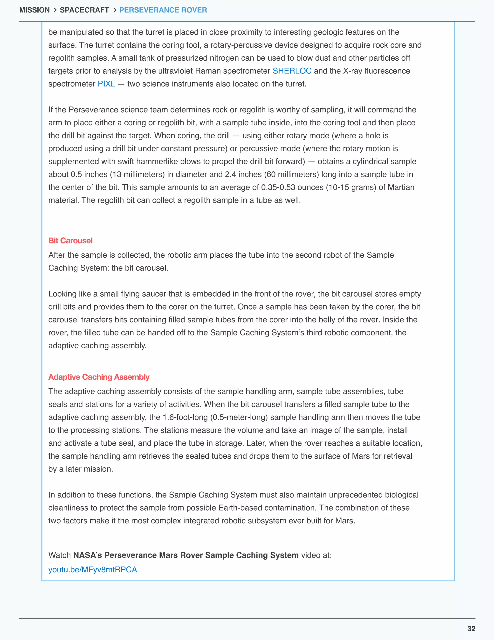 be manipulated so that the turret is placed in close proximity to interesting geologic features on the 
surface. The turret contains the coring tool, a rotary-percussive device designed to acquire rock core and 
regolith samples. A small tank of pressurized nitrogen can be used to blow dust and other particles off 
targets prior to analysis by the ultraviolet Raman spectrometer SHERLOC and the X-ray ﬂuorescence 
spectrometer PIXL — two science instruments also located on the turret.

If the Perseverance science team determines rock or regolith is worthy of sampling, it will command the 
arm to place either a coring or regolith bit, with a sample tube inside, into the coring tool and then place 
the drill bit against the target. When coring, the drill — using either rotary mode (where a hole is 
produced using a drill bit under constant pressure) or percussive mode (where the rotary motion is 
supplemented with swift hammerlike blows to propel the drill bit forward) — obtains a cylindrical sample 
about 0.5 inches (13 millimeters) in diameter and 2.4 inches (60 millimeters) long into a sample tube in 
the center of the bit. This sample amounts to an average of 0.35-0.53 ounces (10-15 grams) of Martian 
material. The regolith bit can collect a regolith sample in a tube as well.
After the sample is collected, the robotic arm places the tube into the second robot of the Sample 
Caching System: the bit carousel.

Looking like a small ﬂying saucer that is embedded in the front of the rover, the bit carousel stores empty 
drill bits and provides them to the corer on the turret. Once a sample has been taken by the corer, the bit 
carousel transfers bits containing ﬁlled sample tubes from the corer into the belly of the rover. Inside the 
rover, the ﬁlled tube can be handed off to the Sample Caching System’s third robotic component, the 
adaptive caching assembly.
The adaptive caching assembly consists of the sample handling arm, sample tube assemblies, tube 
seals and stations for a variety of activities. When the bit carousel transfers a ﬁlled sample tube to the 
adaptive caching assembly, the 1.6-foot-long (0.5-meter-long) sample handling arm then moves the tube 
to the processing stations. The stations measure the volume and take an image of the sample, install 
and activate a tube seal, and place the tube in storage. Later, when the rover reaches a suitable location, 
the sample handling arm retrieves the sealed tubes and drops them to the surface of Mars for retrieval 
by a later mission.

In addition to these functions, the Sample Caching System must also maintain unprecedented biological 
cleanliness to protect the sample from possible Earth-based contamination. The combination of these 
two factors make it the most complex integrated robotic subsystem ever built for Mars.
Watch NASA’s Perseverance Mars Rover Sample Caching System video at:
youtu.be/MFyv8mtRPCA
Bit Carousel
Adaptive Caching Assembly
32
MISSION SPACECRAFT PERSEVERANCE ROVER
 