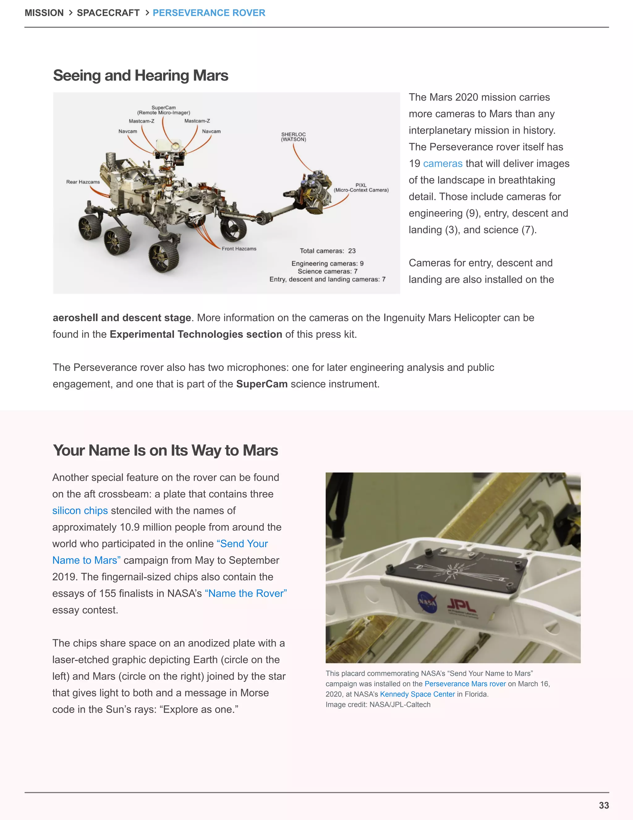 33
The Mars 2020 mission carries
more cameras to Mars than any
interplanetary mission in history.
The Perseverance rover itself has
19 cameras that will deliver images
of the landscape in breathtaking
detail. Those include cameras for
engineering (9), entry, descent and
landing (3), and science (7).
Cameras for entry, descent and
landing are also installed on the
Another special feature on the rover can be found
on the aft crossbeam: a plate that contains three
silicon chips stenciled with the names of
approximately 10.9 million people from around the
world who participated in the online “Send Your
Name to Mars” campaign from May to September
2019. The ﬁngernail-sized chips also contain the
essays of 155 ﬁnalists in NASA’s “Name the Rover”
essay contest.
The chips share space on an anodized plate with a
laser-etched graphic depicting Earth (circle on the
left) and Mars (circle on the right) joined by the star
that gives light to both and a message in Morse
code in the Sun’s rays: “Explore as one.”
aeroshell and descent stage. More information on the cameras on the Ingenuity Mars Helicopter can be
found in the Experimental Technologies section of this press kit.
The Perseverance rover also has two microphones: one for later engineering analysis and public
engagement, and one that is part of the SuperCam science instrument.
Seeing and Hearing Mars
Your Name Is on Its Way to Mars
This placard commemorating NASA’s “Send Your Name to Mars”
campaign was installed on the Perseverance Mars rover on March 16,
2020, at NASA’s Kennedy Space Center in Florida.
Image credit: NASA/JPL-Caltech
MISSION SPACECRAFT PERSEVERANCE ROVER
 
