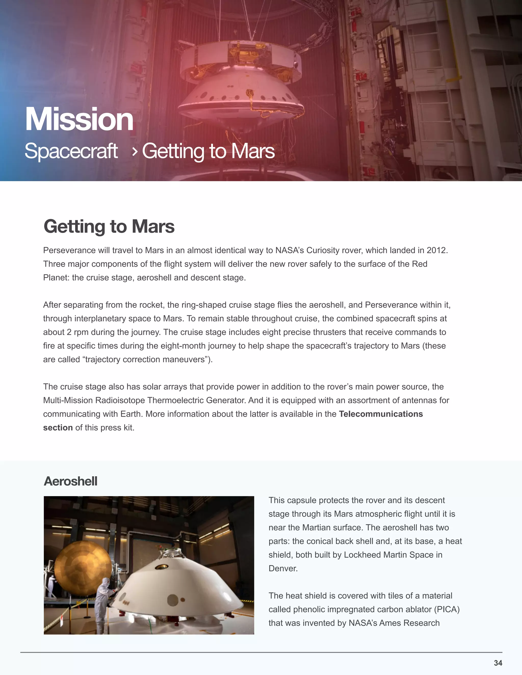34
Getting to Mars
Perseverance will travel to Mars in an almost identical way to NASA’s Curiosity rover, which landed in 2012.
Three major components of the ﬂight system will deliver the new rover safely to the surface of the Red
Planet: the cruise stage, aeroshell and descent stage.
After separating from the rocket, the ring-shaped cruise stage ﬂies the aeroshell, and Perseverance within it,
through interplanetary space to Mars. To remain stable throughout cruise, the combined spacecraft spins at
about 2 rpm during the journey. The cruise stage includes eight precise thrusters that receive commands to
ﬁre at speciﬁc times during the eight-month journey to help shape the spacecraft’s trajectory to Mars (these
are called “trajectory correction maneuvers”).
The cruise stage also has solar arrays that provide power in addition to the rover’s main power source, the
Multi-Mission Radioisotope Thermoelectric Generator. And it is equipped with an assortment of antennas for
communicating with Earth. More information about the latter is available in the Telecommunications
section of this press kit.
Mission
Spacecraft Getting to Mars
This capsule protects the rover and its descent
stage through its Mars atmospheric ﬂight until it is
near the Martian surface. The aeroshell has two
parts: the conical back shell and, at its base, a heat
shield, both built by Lockheed Martin Space in
Denver.
The heat shield is covered with tiles of a material
called phenolic impregnated carbon ablator (PICA)
that was invented by NASA’s Ames Research
Aeroshell
 