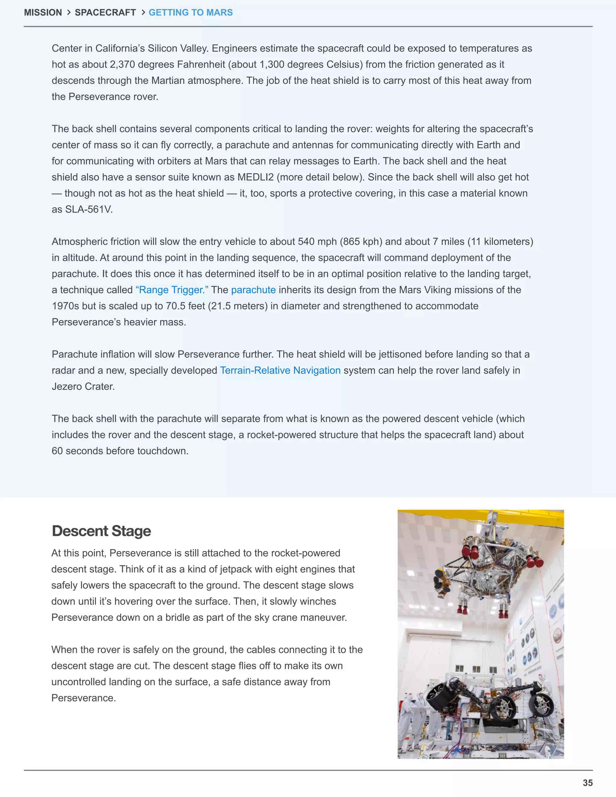 35
MISSION SPACECRAFT GETTING TO MARS
Center in California’s Silicon Valley. Engineers estimate the spacecraft could be exposed to temperatures as
hot as about 2,370 degrees Fahrenheit (about 1,300 degrees Celsius) from the friction generated as it
descends through the Martian atmosphere. The job of the heat shield is to carry most of this heat away from
the Perseverance rover.
The back shell contains several components critical to landing the rover: weights for altering the spacecraft’s
center of mass so it can ﬂy correctly, a parachute and antennas for communicating directly with Earth and
for communicating with orbiters at Mars that can relay messages to Earth. The back shell and the heat
shield also have a sensor suite known as MEDLI2 (more detail below). Since the back shell will also get hot
— though not as hot as the heat shield — it, too, sports a protective covering, in this case a material known
as SLA-561V.
Atmospheric friction will slow the entry vehicle to about 540 mph (865 kph) and about 7 miles (11 kilometers)
in altitude. At around this point in the landing sequence, the spacecraft will command deployment of the
parachute. It does this once it has determined itself to be in an optimal position relative to the landing target,
a technique called “Range Trigger.” The parachute inherits its design from the Mars Viking missions of the
1970s but is scaled up to 70.5 feet (21.5 meters) in diameter and strengthened to accommodate
Perseverance’s heavier mass.
Parachute inﬂation will slow Perseverance further. The heat shield will be jettisoned before landing so that a
radar and a new, specially developed Terrain-Relative Navigation system can help the rover land safely in
Jezero Crater.
The back shell with the parachute will separate from what is known as the powered descent vehicle (which
includes the rover and the descent stage, a rocket-powered structure that helps the spacecraft land) about
60 seconds before touchdown.
At this point, Perseverance is still attached to the rocket-powered
descent stage. Think of it as a kind of jetpack with eight engines that
safely lowers the spacecraft to the ground. The descent stage slows
down until it’s hovering over the surface. Then, it slowly winches
Perseverance down on a bridle as part of the sky crane maneuver.
When the rover is safely on the ground, the cables connecting it to the
descent stage are cut. The descent stage ﬂies off to make its own
uncontrolled landing on the surface, a safe distance away from
Perseverance.
Descent Stage
 