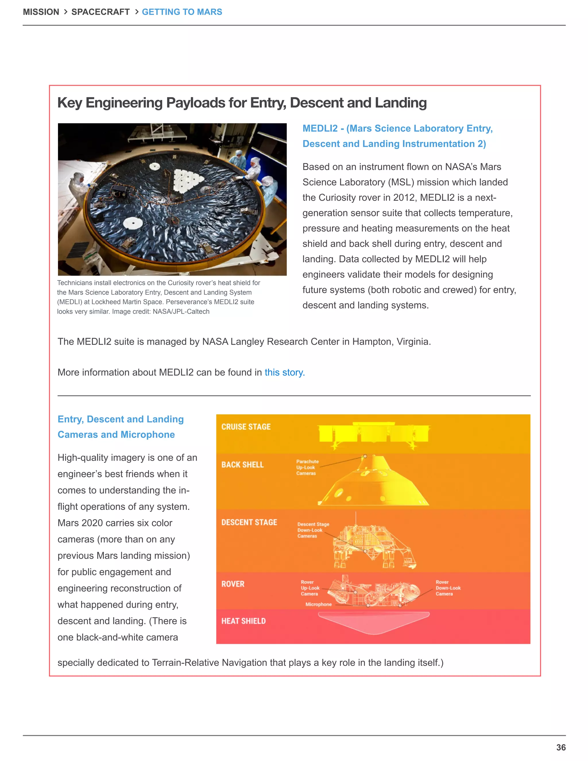 36
Based on an instrument ﬂown on NASA’s Mars
Science Laboratory (MSL) mission which landed
the Curiosity rover in 2012, MEDLI2 is a next-
generation sensor suite that collects temperature,
pressure and heating measurements on the heat
shield and back shell during entry, descent and
landing. Data collected by MEDLI2 will help
engineers validate their models for designing
future systems (both robotic and crewed) for entry,
descent and landing systems.
High-quality imagery is one of an
engineer’s best friends when it
comes to understanding the in-
ﬂight operations of any system.
Mars 2020 carries six color
cameras (more than on any
previous Mars landing mission)
for public engagement and
engineering reconstruction of
what happened during entry,
descent and landing. (There is
one black-and-white camera
specially dedicated to Terrain-Relative Navigation that plays a key role in the landing itself.)
The MEDLI2 suite is managed by NASA Langley Research Center in Hampton, Virginia.
More information about MEDLI2 can be found in this story.
MEDLI2 - (Mars Science Laboratory Entry,
Descent and Landing Instrumentation 2)
Entry, Descent and Landing
Cameras and Microphone
Key Engineering Payloads for Entry, Descent and Landing
Technicians install electronics on the Curiosity rover’s heat shield for
the Mars Science Laboratory Entry, Descent and Landing System
(MEDLI) at Lockheed Martin Space. Perseverance’s MEDLI2 suite
looks very similar. Image credit: NASA/JPL-Caltech
MISSION SPACECRAFT GETTING TO MARS
 
