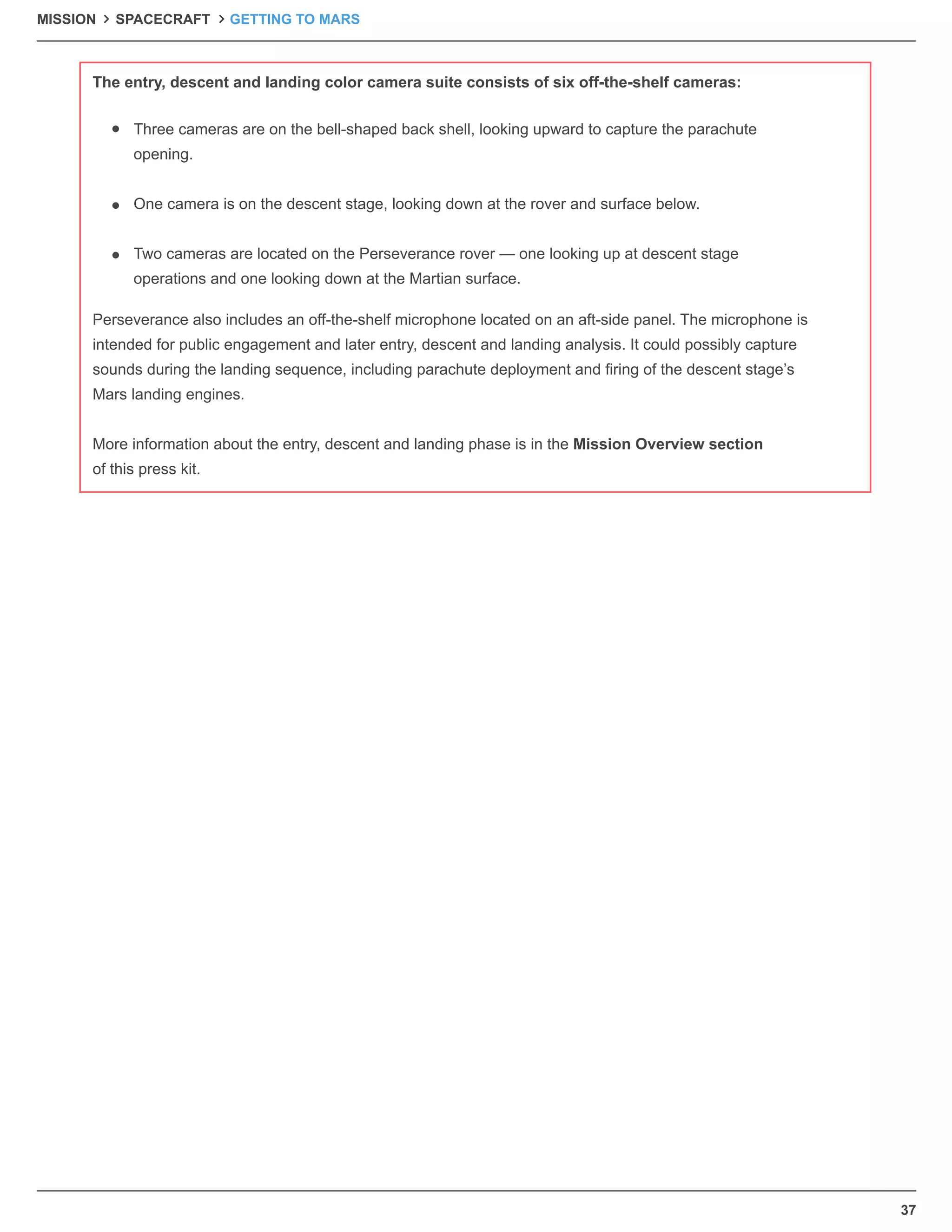 37
Perseverance also includes an off-the-shelf microphone located on an aft-side panel. The microphone is
intended for public engagement and later entry, descent and landing analysis. It could possibly capture
sounds during the landing sequence, including parachute deployment and ﬁring of the descent stage’s
Mars landing engines.
More information about the entry, descent and landing phase is in the Mission Overview section
of this press kit.
Three cameras are on the bell-shaped back shell, looking upward to capture the parachute
opening.
One camera is on the descent stage, looking down at the rover and surface below.
Two cameras are located on the Perseverance rover — one looking up at descent stage
operations and one looking down at the Martian surface.
The entry, descent and landing color camera suite consists of six off-the-shelf cameras:
MISSION SPACECRAFT GETTING TO MARS
 