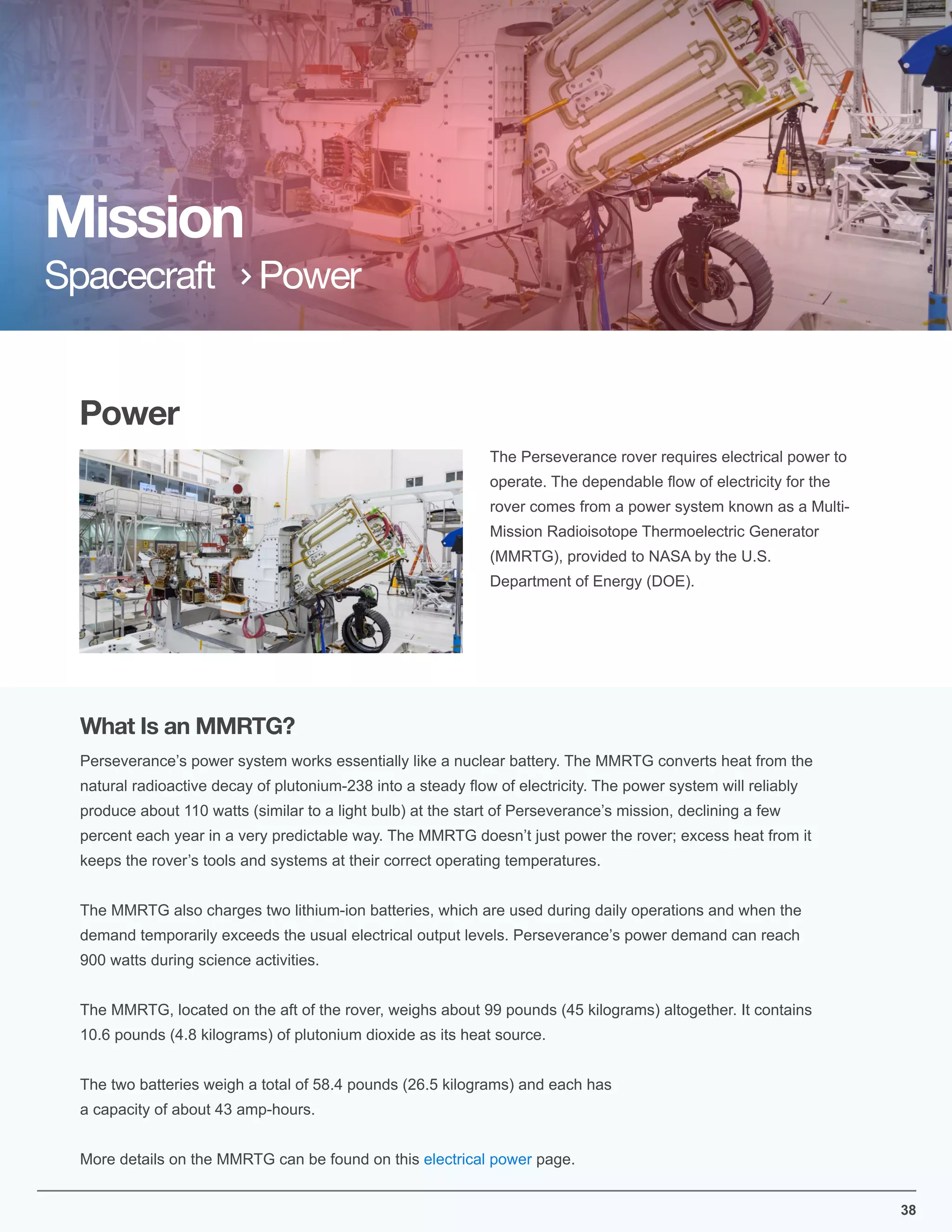 Power
The Perseverance rover requires electrical power to
operate. The dependable ﬂow of electricity for the
rover comes from a power system known as a Multi-
Mission Radioisotope Thermoelectric Generator
(MMRTG), provided to NASA by the U.S.
Department of Energy (DOE).
Mission
Spacecraft Power
Perseverance’s power system works essentially like a nuclear battery. The MMRTG converts heat from the
natural radioactive decay of plutonium-238 into a steady ﬂow of electricity. The power system will reliably
produce about 110 watts (similar to a light bulb) at the start of Perseverance’s mission, declining a few
percent each year in a very predictable way. The MMRTG doesn’t just power the rover; excess heat from it
keeps the rover’s tools and systems at their correct operating temperatures.
The MMRTG also charges two lithium-ion batteries, which are used during daily operations and when the
demand temporarily exceeds the usual electrical output levels. Perseverance’s power demand can reach
900 watts during science activities.
The MMRTG, located on the aft of the rover, weighs about 99 pounds (45 kilograms) altogether. It contains
10.6 pounds (4.8 kilograms) of plutonium dioxide as its heat source.
The two batteries weigh a total of 58.4 pounds (26.5 kilograms) and each has
a capacity of about 43 amp-hours.
More details on the MMRTG can be found on this electrical power page.
What Is an MMRTG?
38
 
