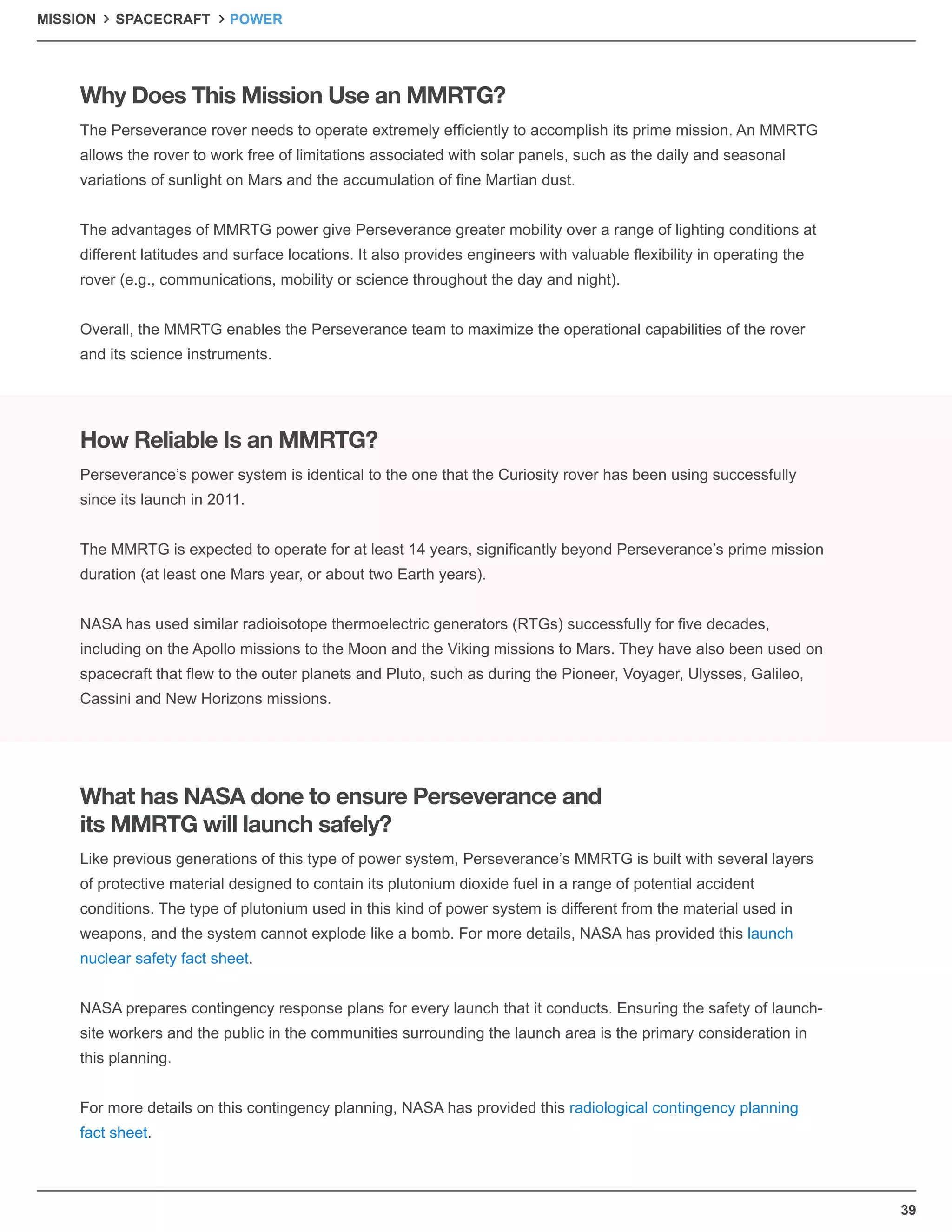 39
MISSION SPACECRAFT POWER
The Perseverance rover needs to operate extremely efﬁciently to accomplish its prime mission. An MMRTG
allows the rover to work free of limitations associated with solar panels, such as the daily and seasonal
variations of sunlight on Mars and the accumulation of ﬁne Martian dust.
The advantages of MMRTG power give Perseverance greater mobility over a range of lighting conditions at
different latitudes and surface locations. It also provides engineers with valuable ﬂexibility in operating the
rover (e.g., communications, mobility or science throughout the day and night).
Overall, the MMRTG enables the Perseverance team to maximize the operational capabilities of the rover
and its science instruments.
Like previous generations of this type of power system, Perseverance’s MMRTG is built with several layers
of protective material designed to contain its plutonium dioxide fuel in a range of potential accident
conditions. The type of plutonium used in this kind of power system is different from the material used in
weapons, and the system cannot explode like a bomb. For more details, NASA has provided this launch
nuclear safety fact sheet.
NASA prepares contingency response plans for every launch that it conducts. Ensuring the safety of launch-
site workers and the public in the communities surrounding the launch area is the primary consideration in
this planning.
For more details on this contingency planning, NASA has provided this radiological contingency planning
fact sheet.
Perseverance’s power system is identical to the one that the Curiosity rover has been using successfully
since its launch in 2011.
The MMRTG is expected to operate for at least 14 years, signiﬁcantly beyond Perseverance’s prime mission
duration (at least one Mars year, or about two Earth years).
NASA has used similar radioisotope thermoelectric generators (RTGs) successfully for ﬁve decades,
including on the Apollo missions to the Moon and the Viking missions to Mars. They have also been used on
spacecraft that ﬂew to the outer planets and Pluto, such as during the Pioneer, Voyager, Ulysses, Galileo,
Cassini and New Horizons missions.
Why Does This Mission Use an MMRTG?
What has NASA done to ensure Perseverance and
its MMRTG will launch safely?
How Reliable Is an MMRTG?
 