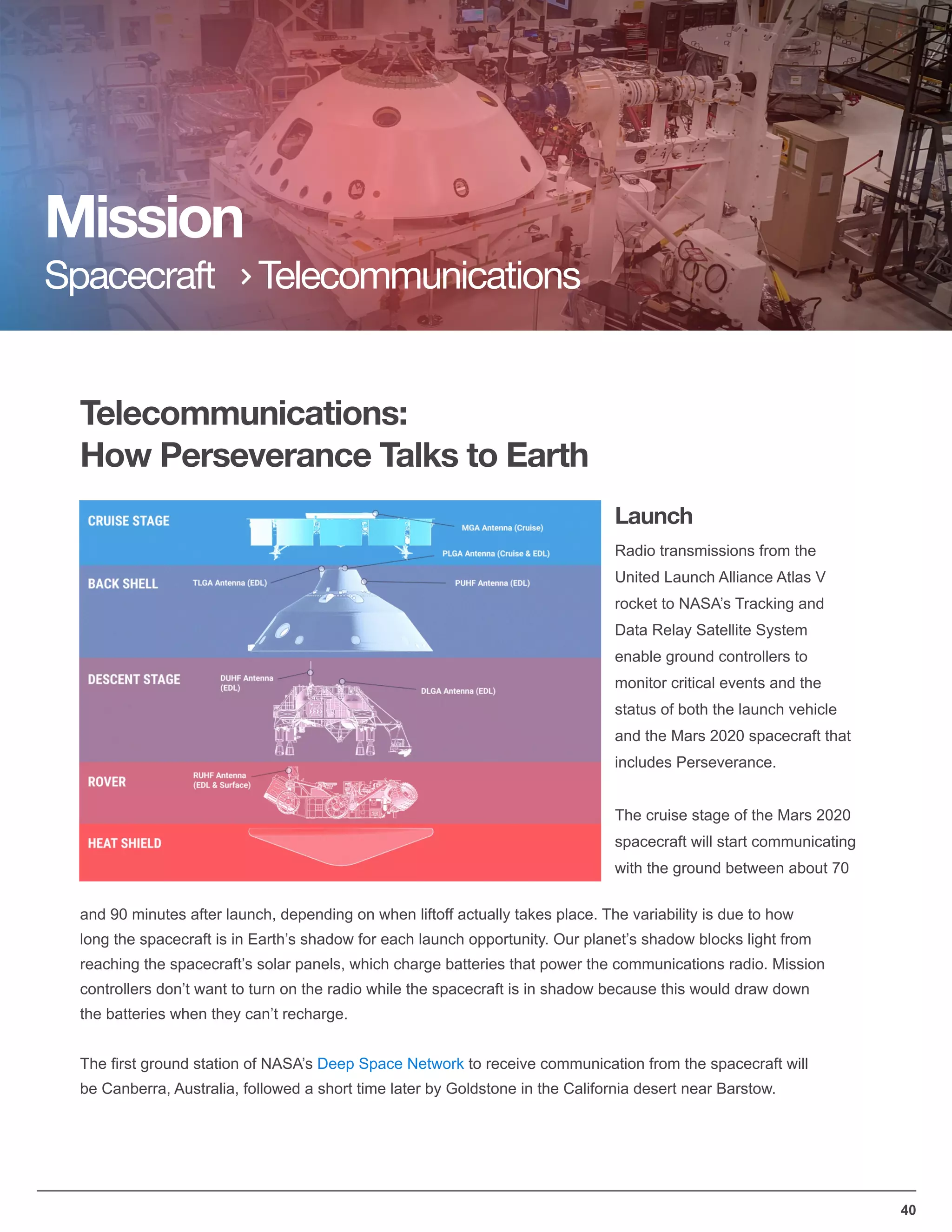 Telecommunications:
How Perseverance Talks to Earth
Mission
Spacecraft Telecommunications
40
Radio transmissions from the
United Launch Alliance Atlas V
rocket to NASA’s Tracking and
Data Relay Satellite System
enable ground controllers to
monitor critical events and the
status of both the launch vehicle
and the Mars 2020 spacecraft that
includes Perseverance.
The cruise stage of the Mars 2020
spacecraft will start communicating
with the ground between about 70
and 90 minutes after launch, depending on when liftoff actually takes place. The variability is due to how
long the spacecraft is in Earth’s shadow for each launch opportunity. Our planet’s shadow blocks light from
reaching the spacecraft’s solar panels, which charge batteries that power the communications radio. Mission
controllers don’t want to turn on the radio while the spacecraft is in shadow because this would draw down
the batteries when they can’t recharge.
The ﬁrst ground station of NASA’s Deep Space Network to receive communication from the spacecraft will
be Canberra, Australia, followed a short time later by Goldstone in the California desert near Barstow.
Launch
 