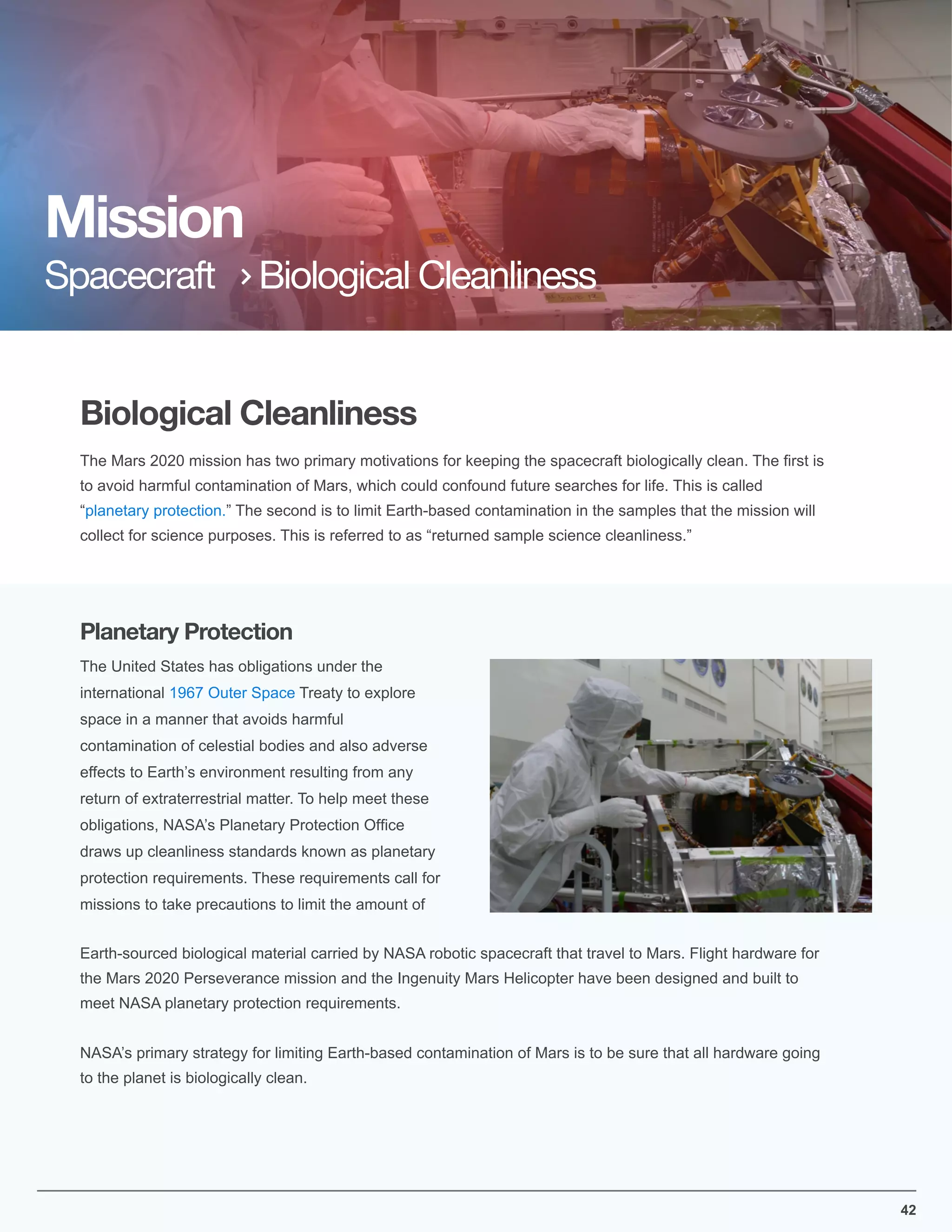 Biological Cleanliness
Mission
Spacecraft Biological Cleanliness
42
The Mars 2020 mission has two primary motivations for keeping the spacecraft biologically clean. The ﬁrst is
to avoid harmful contamination of Mars, which could confound future searches for life. This is called
“planetary protection.” The second is to limit Earth-based contamination in the samples that the mission will
collect for science purposes. This is referred to as “returned sample science cleanliness.”
The United States has obligations under the
international 1967 Outer Space Treaty to explore
space in a manner that avoids harmful
contamination of celestial bodies and also adverse
effects to Earth’s environment resulting from any
return of extraterrestrial matter. To help meet these
obligations, NASA’s Planetary Protection Ofﬁce
draws up cleanliness standards known as planetary
protection requirements. These requirements call for
missions to take precautions to limit the amount of
Earth-sourced biological material carried by NASA robotic spacecraft that travel to Mars. Flight hardware for
the Mars 2020 Perseverance mission and the Ingenuity Mars Helicopter have been designed and built to
meet NASA planetary protection requirements.
NASA’s primary strategy for limiting Earth-based contamination of Mars is to be sure that all hardware going
to the planet is biologically clean.
Planetary Protection
 