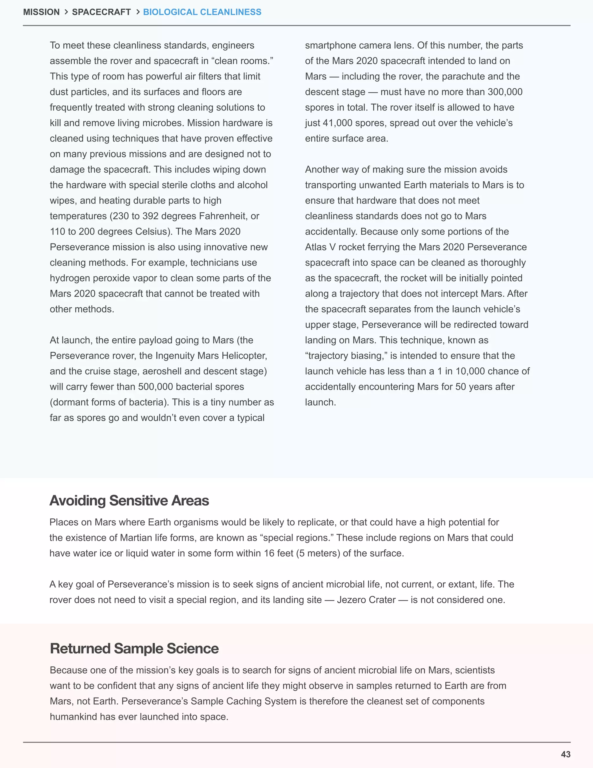 43
MISSION SPACECRAFT BIOLOGICAL CLEANLINESS
To meet these cleanliness standards, engineers
assemble the rover and spacecraft in “clean rooms.”
This type of room has powerful air ﬁlters that limit
dust particles, and its surfaces and ﬂoors are
frequently treated with strong cleaning solutions to
kill and remove living microbes. Mission hardware is
cleaned using techniques that have proven effective
on many previous missions and are designed not to
damage the spacecraft. This includes wiping down
the hardware with special sterile cloths and alcohol
wipes, and heating durable parts to high
temperatures (230 to 392 degrees Fahrenheit, or
110 to 200 degrees Celsius). The Mars 2020
Perseverance mission is also using innovative new
cleaning methods. For example, technicians use
hydrogen peroxide vapor to clean some parts of the
Mars 2020 spacecraft that cannot be treated with
other methods.
At launch, the entire payload going to Mars (the
Perseverance rover, the Ingenuity Mars Helicopter,
and the cruise stage, aeroshell and descent stage)
will carry fewer than 500,000 bacterial spores
(dormant forms of bacteria). This is a tiny number as
far as spores go and wouldn’t even cover a typical
smartphone camera lens. Of this number, the parts
of the Mars 2020 spacecraft intended to land on
Mars — including the rover, the parachute and the
descent stage — must have no more than 300,000
spores in total. The rover itself is allowed to have
just 41,000 spores, spread out over the vehicle’s
entire surface area.
Another way of making sure the mission avoids
transporting unwanted Earth materials to Mars is to
ensure that hardware that does not meet
cleanliness standards does not go to Mars
accidentally. Because only some portions of the
Atlas V rocket ferrying the Mars 2020 Perseverance
spacecraft into space can be cleaned as thoroughly
as the spacecraft, the rocket will be initially pointed
along a trajectory that does not intercept Mars. After
the spacecraft separates from the launch vehicle’s
upper stage, Perseverance will be redirected toward
landing on Mars. This technique, known as
“trajectory biasing,” is intended to ensure that the
launch vehicle has less than a 1 in 10,000 chance of
accidentally encountering Mars for 50 years after
launch.
Places on Mars where Earth organisms would be likely to replicate, or that could have a high potential for
the existence of Martian life forms, are known as “special regions.” These include regions on Mars that could
have water ice or liquid water in some form within 16 feet (5 meters) of the surface.
A key goal of Perseverance’s mission is to seek signs of ancient microbial life, not current, or extant, life. The
rover does not need to visit a special region, and its landing site — Jezero Crater — is not considered one.
Because one of the mission’s key goals is to search for signs of ancient microbial life on Mars, scientists
want to be conﬁdent that any signs of ancient life they might observe in samples returned to Earth are from
Mars, not Earth. Perseverance’s Sample Caching System is therefore the cleanest set of components
humankind has ever launched into space.
Avoiding Sensitive Areas
Returned Sample Science
 