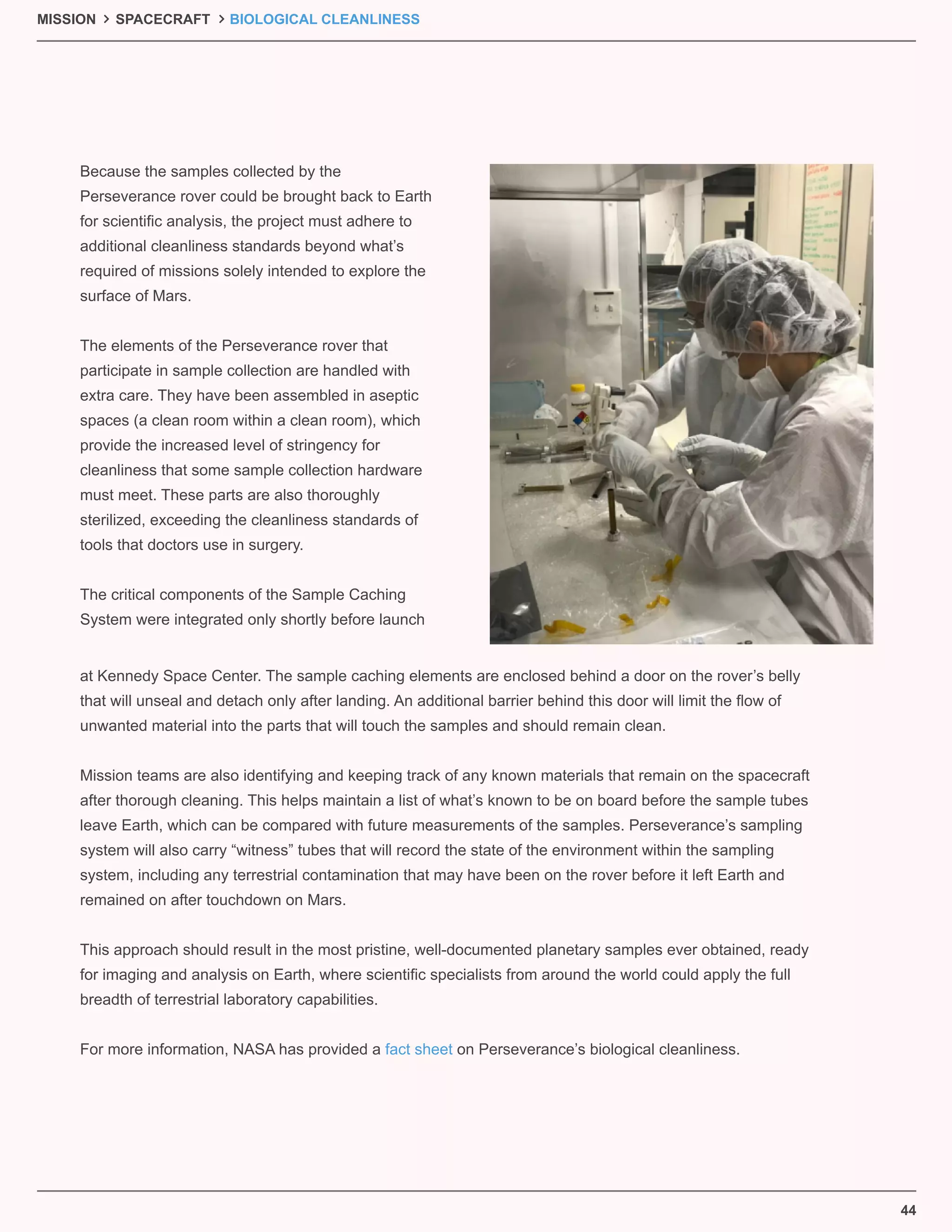 44
Because the samples collected by the
Perseverance rover could be brought back to Earth
for scientiﬁc analysis, the project must adhere to
additional cleanliness standards beyond what’s
required of missions solely intended to explore the
surface of Mars.
The elements of the Perseverance rover that
participate in sample collection are handled with
extra care. They have been assembled in aseptic
spaces (a clean room within a clean room), which
provide the increased level of stringency for
cleanliness that some sample collection hardware
must meet. These parts are also thoroughly
sterilized, exceeding the cleanliness standards of
tools that doctors use in surgery.
The critical components of the Sample Caching
System were integrated only shortly before launch
at Kennedy Space Center. The sample caching elements are enclosed behind a door on the rover’s belly
that will unseal and detach only after landing. An additional barrier behind this door will limit the ﬂow of
unwanted material into the parts that will touch the samples and should remain clean.
Mission teams are also identifying and keeping track of any known materials that remain on the spacecraft
after thorough cleaning. This helps maintain a list of what’s known to be on board before the sample tubes
leave Earth, which can be compared with future measurements of the samples. Perseverance’s sampling
system will also carry “witness” tubes that will record the state of the environment within the sampling
system, including any terrestrial contamination that may have been on the rover before it left Earth and
remained on after touchdown on Mars.
This approach should result in the most pristine, well-documented planetary samples ever obtained, ready
for imaging and analysis on Earth, where scientiﬁc specialists from around the world could apply the full
breadth of terrestrial laboratory capabilities.
For more information, NASA has provided a fact sheet on Perseverance’s biological cleanliness.
MISSION SPACECRAFT BIOLOGICAL CLEANLINESS
 