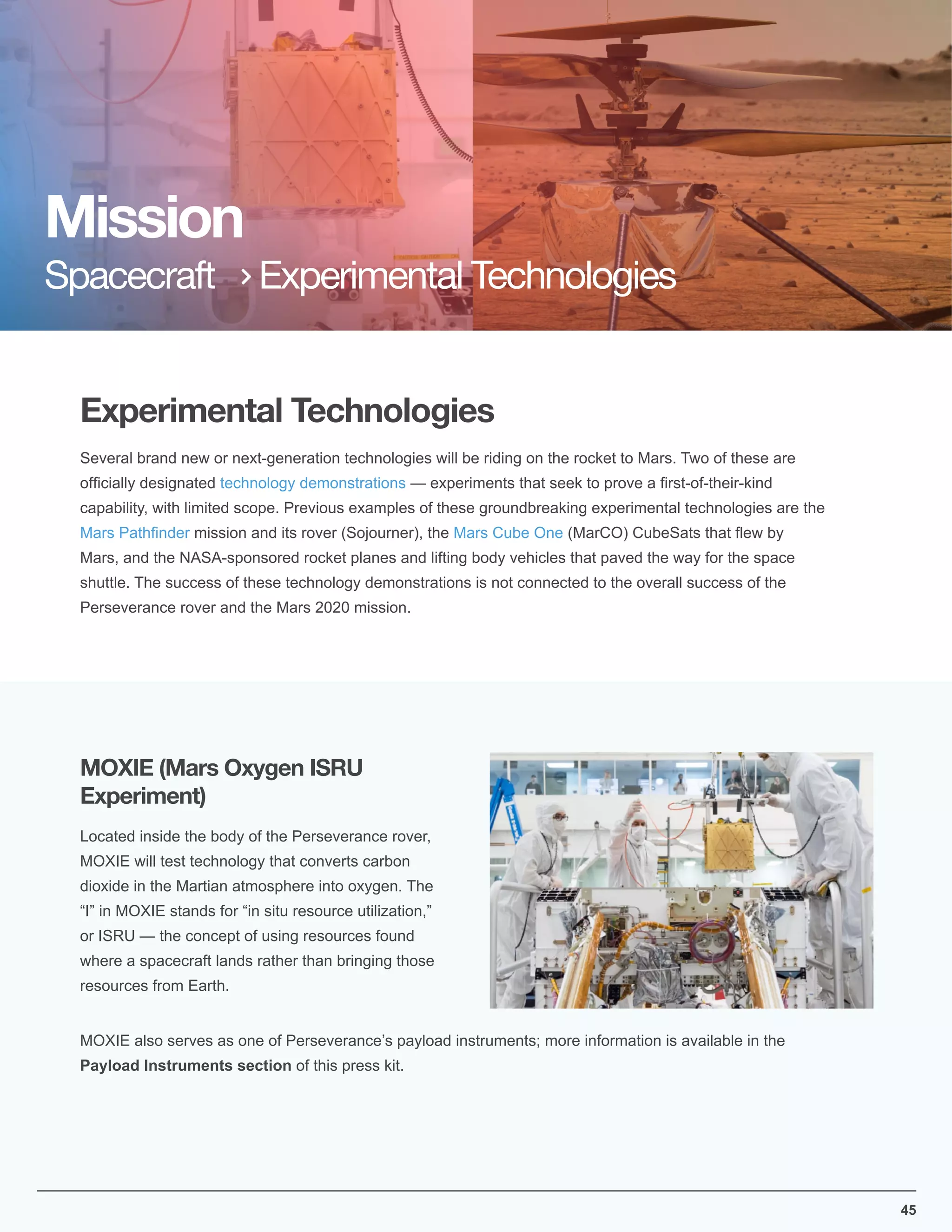 Experimental Technologies
Mission
Spacecraft Experimental Technologies
Several brand new or next-generation technologies will be riding on the rocket to Mars. Two of these are
ofﬁcially designated technology demonstrations — experiments that seek to prove a ﬁrst-of-their-kind
capability, with limited scope. Previous examples of these groundbreaking experimental technologies are the
Mars Pathﬁnder mission and its rover (Sojourner), the Mars Cube One (MarCO) CubeSats that ﬂew by
Mars, and the NASA-sponsored rocket planes and lifting body vehicles that paved the way for the space
shuttle. The success of these technology demonstrations is not connected to the overall success of the
Perseverance rover and the Mars 2020 mission.
Located inside the body of the Perseverance rover,
MOXIE will test technology that converts carbon
dioxide in the Martian atmosphere into oxygen. The
“I” in MOXIE stands for “in situ resource utilization,”
or ISRU — the concept of using resources found
where a spacecraft lands rather than bringing those
resources from Earth.
MOXIE also serves as one of Perseverance’s payload instruments; more information is available in the
Payload Instruments section of this press kit.
MOXIE (Mars Oxygen ISRU
Experiment)
45
 