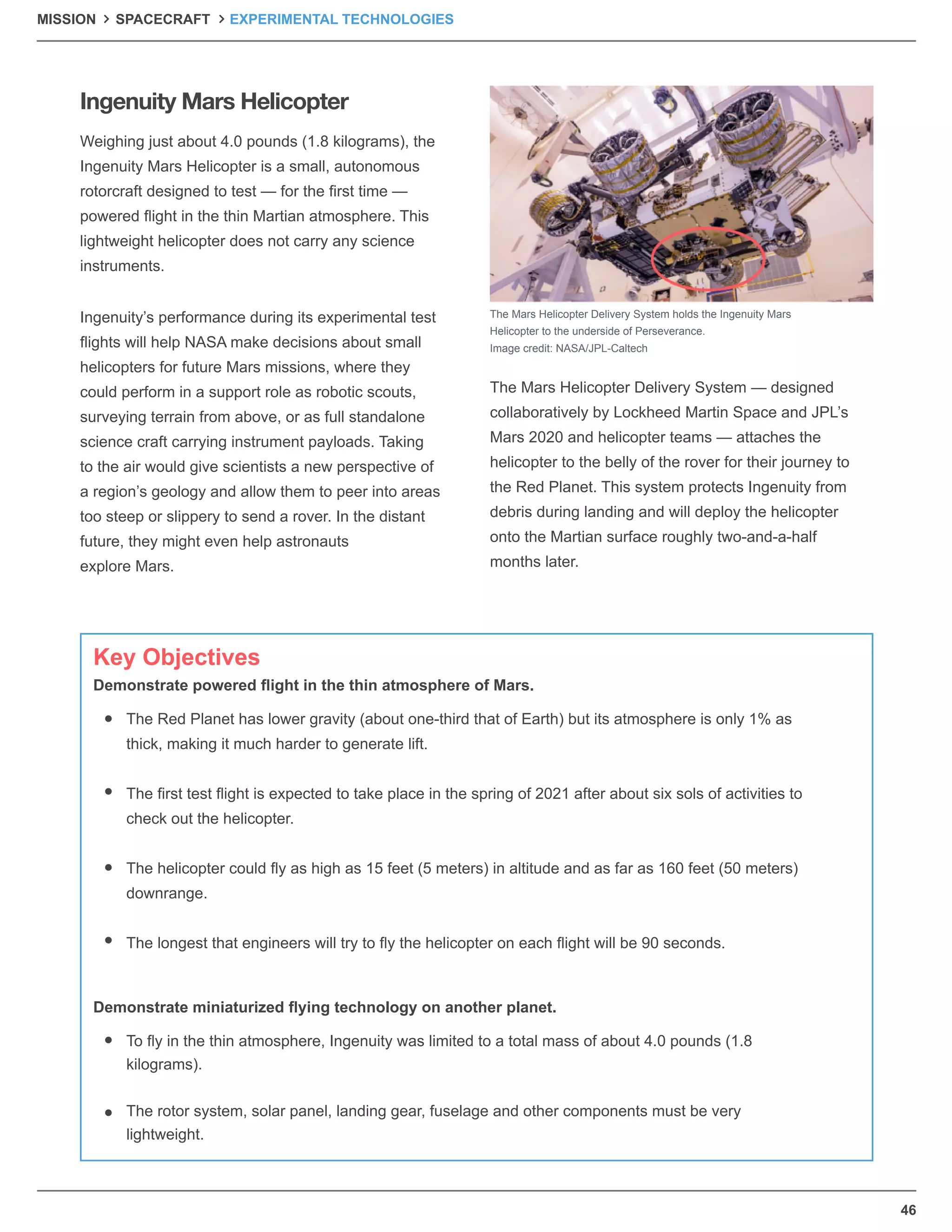 46
MISSION SPACECRAFT EXPERIMENTAL TECHNOLOGIES
Weighing just about 4.0 pounds (1.8 kilograms), the
Ingenuity Mars Helicopter is a small, autonomous
rotorcraft designed to test — for the ﬁrst time —
powered ﬂight in the thin Martian atmosphere. This
lightweight helicopter does not carry any science
instruments.
Ingenuity’s performance during its experimental test
ﬂights will help NASA make decisions about small
helicopters for future Mars missions, where they
could perform in a support role as robotic scouts,
surveying terrain from above, or as full standalone
science craft carrying instrument payloads. Taking
to the air would give scientists a new perspective of
a region’s geology and allow them to peer into areas
too steep or slippery to send a rover. In the distant
future, they might even help astronauts
explore Mars.
The Mars Helicopter Delivery System — designed
collaboratively by Lockheed Martin Space and JPL’s
Mars 2020 and helicopter teams — attaches the
helicopter to the belly of the rover for their journey to
the Red Planet. This system protects Ingenuity from
debris during landing and will deploy the helicopter
onto the Martian surface roughly two-and-a-half
months later.
The Mars Helicopter Delivery System holds the Ingenuity Mars
Helicopter to the underside of Perseverance.
Image credit: NASA/JPL-Caltech
Ingenuity Mars Helicopter
The Red Planet has lower gravity (about one-third that of Earth) but its atmosphere is only 1% as
thick, making it much harder to generate lift.
The ﬁrst test ﬂight is expected to take place in the spring of 2021 after about six sols of activities to
check out the helicopter.
The helicopter could ﬂy as high as 15 feet (5 meters) in altitude and as far as 160 feet (50 meters)
downrange.
The longest that engineers will try to ﬂy the helicopter on each ﬂight will be 90 seconds.
To ﬂy in the thin atmosphere, Ingenuity was limited to a total mass of about 4.0 pounds (1.8
kilograms).
The rotor system, solar panel, landing gear, fuselage and other components must be very
lightweight.
Key Objectives
Demonstrate powered ﬂight in the thin atmosphere of Mars.
Demonstrate miniaturized ﬂying technology on another planet.
 