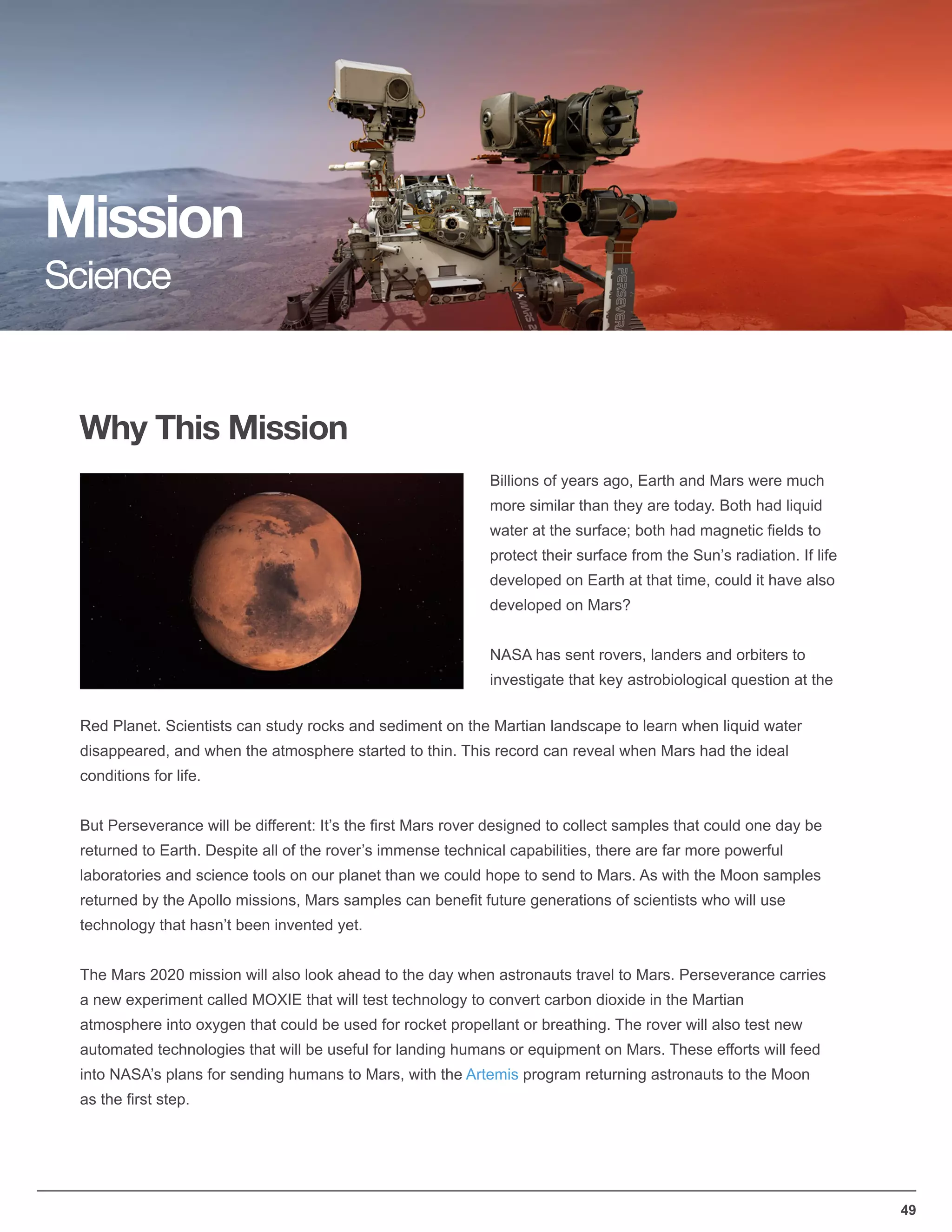 49
Why This Mission
Mission
Science
Billions of years ago, Earth and Mars were much
more similar than they are today. Both had liquid
water at the surface; both had magnetic ﬁelds to
protect their surface from the Sun’s radiation. If life
developed on Earth at that time, could it have also
developed on Mars?
NASA has sent rovers, landers and orbiters to
investigate that key astrobiological question at the
Red Planet. Scientists can study rocks and sediment on the Martian landscape to learn when liquid water
disappeared, and when the atmosphere started to thin. This record can reveal when Mars had the ideal
conditions for life.
But Perseverance will be different: It’s the ﬁrst Mars rover designed to collect samples that could one day be
returned to Earth. Despite all of the rover’s immense technical capabilities, there are far more powerful
laboratories and science tools on our planet than we could hope to send to Mars. As with the Moon samples
returned by the Apollo missions, Mars samples can beneﬁt future generations of scientists who will use
technology that hasn’t been invented yet.
The Mars 2020 mission will also look ahead to the day when astronauts travel to Mars. Perseverance carries
a new experiment called MOXIE that will test technology to convert carbon dioxide in the Martian
atmosphere into oxygen that could be used for rocket propellant or breathing. The rover will also test new
automated technologies that will be useful for landing humans or equipment on Mars. These efforts will feed
into NASA’s plans for sending humans to Mars, with the Artemis program returning astronauts to the Moon
as the ﬁrst step.
 