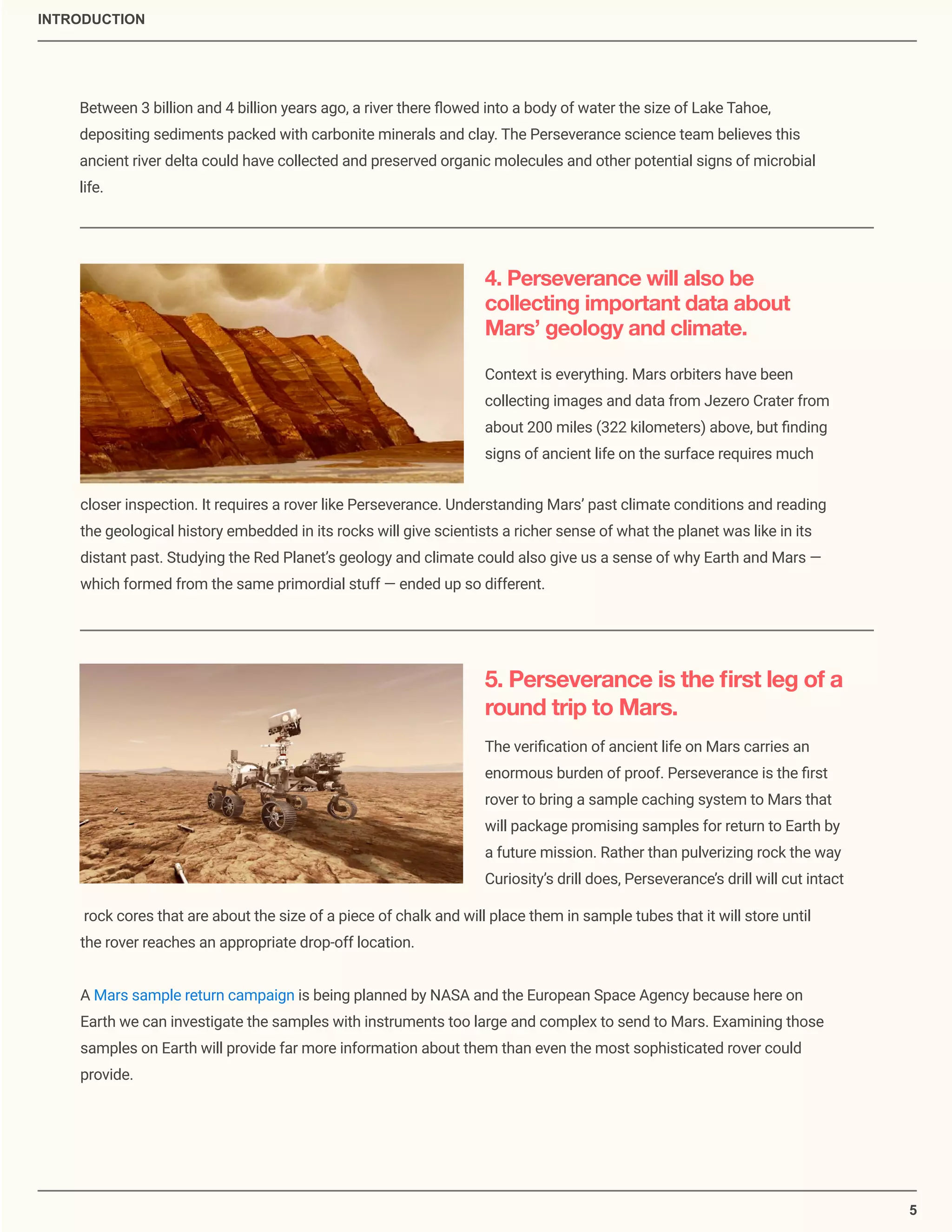 5
Between 3 billion and 4 billion years ago, a river there ﬂowed into a body of water the size of Lake Tahoe,
depositing sediments packed with carbonite minerals and clay. The Perseverance science team believes this
ancient river delta could have collected and preserved organic molecules and other potential signs of microbial
life.
4. Perseverance will also be
collecting important data about
Mars’ geology and climate.
Context is everything. Mars orbiters have been
collecting images and data from Jezero Crater from
about 200 miles (322 kilometers) above, but ﬁnding
signs of ancient life on the surface requires much
closer inspection. It requires a rover like Perseverance. Understanding Mars’ past climate conditions and reading
the geological history embedded in its rocks will give scientists a richer sense of what the planet was like in its
distant past. Studying the Red Planet’s geology and climate could also give us a sense of why Earth and Mars —
which formed from the same primordial stuff — ended up so different.
5. Perseverance is the ﬁrst leg of a
round trip to Mars.
The veriﬁcation of ancient life on Mars carries an
enormous burden of proof. Perseverance is the ﬁrst
rover to bring a sample caching system to Mars that
will package promising samples for return to Earth by
a future mission. Rather than pulverizing rock the way
Curiosity’s drill does, Perseverance’s drill will cut intact
rock cores that are about the size of a piece of chalk and will place them in sample tubes that it will store until
the rover reaches an appropriate drop-off location.
A Mars sample return campaign is being planned by NASA and the European Space Agency because here on
Earth we can investigate the samples with instruments too large and complex to send to Mars. Examining those
samples on Earth will provide far more information about them than even the most sophisticated rover could
provide.
INTRODUCTION
 