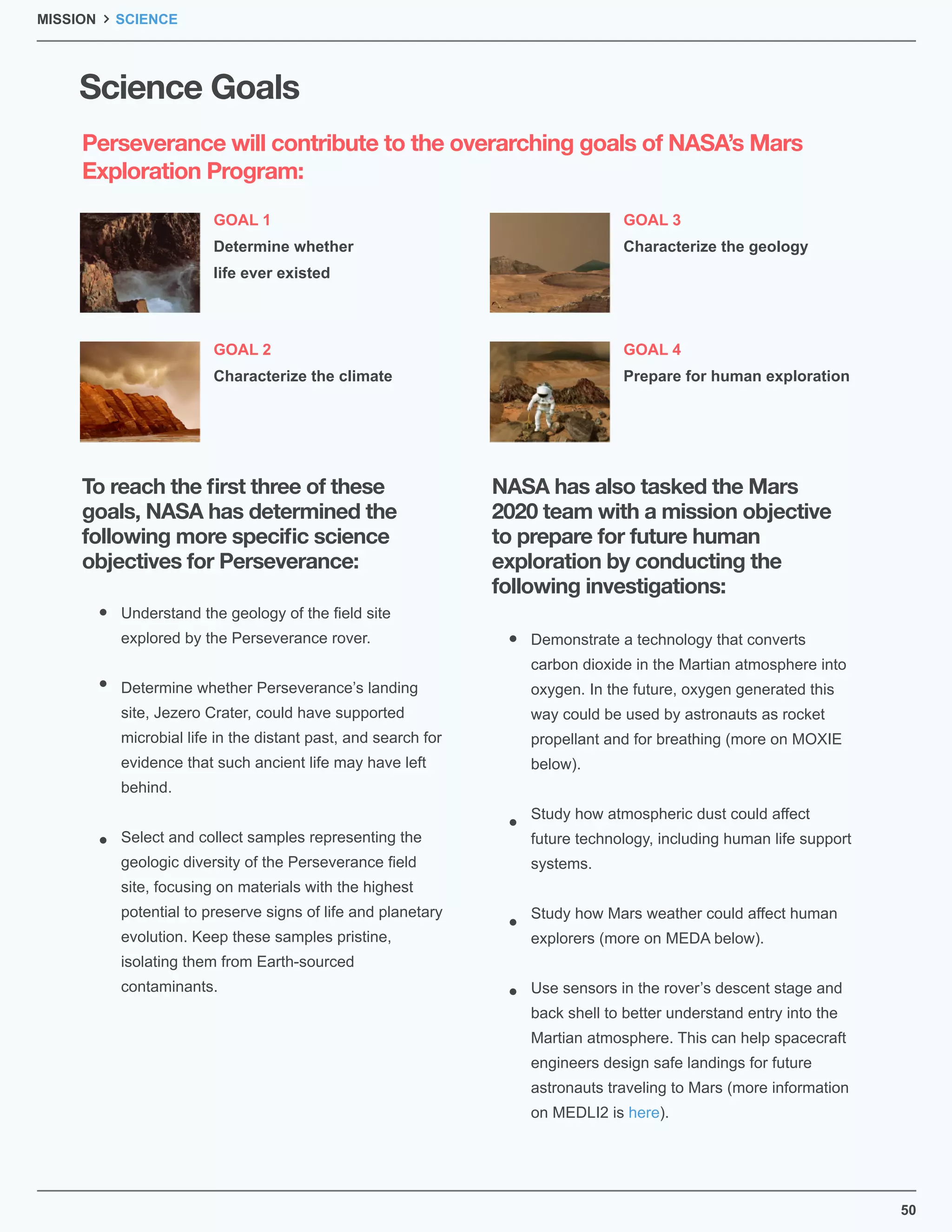 50
Science Goals
GOAL 1
Determine whether
life ever existed
GOAL 3
Characterize the geology
GOAL 2
Characterize the climate
GOAL 4
Prepare for human exploration
MISSION SCIENCE
Perseverance will contribute to the overarching goals of NASA’s Mars
Exploration Program:
To reach the ﬁrst three of these
goals, NASA has determined the
following more speciﬁc science
objectives for Perseverance:
NASA has also tasked the Mars
2020 team with a mission objective
to prepare for future human
exploration by conducting the
following investigations:
Understand the geology of the ﬁeld site
explored by the Perseverance rover.
Determine whether Perseverance’s landing
site, Jezero Crater, could have supported
microbial life in the distant past, and search for
evidence that such ancient life may have left
behind.
Select and collect samples representing the
geologic diversity of the Perseverance ﬁeld
site, focusing on materials with the highest
potential to preserve signs of life and planetary
evolution. Keep these samples pristine,
isolating them from Earth-sourced
contaminants.
Demonstrate a technology that converts
carbon dioxide in the Martian atmosphere into
oxygen. In the future, oxygen generated this
way could be used by astronauts as rocket
propellant and for breathing (more on MOXIE
below).
Study how atmospheric dust could affect
future technology, including human life support
systems.
Study how Mars weather could affect human
explorers (more on MEDA below).
Use sensors in the rover’s descent stage and
back shell to better understand entry into the
Martian atmosphere. This can help spacecraft
engineers design safe landings for future
astronauts traveling to Mars (more information
on MEDLI2 is here).
 