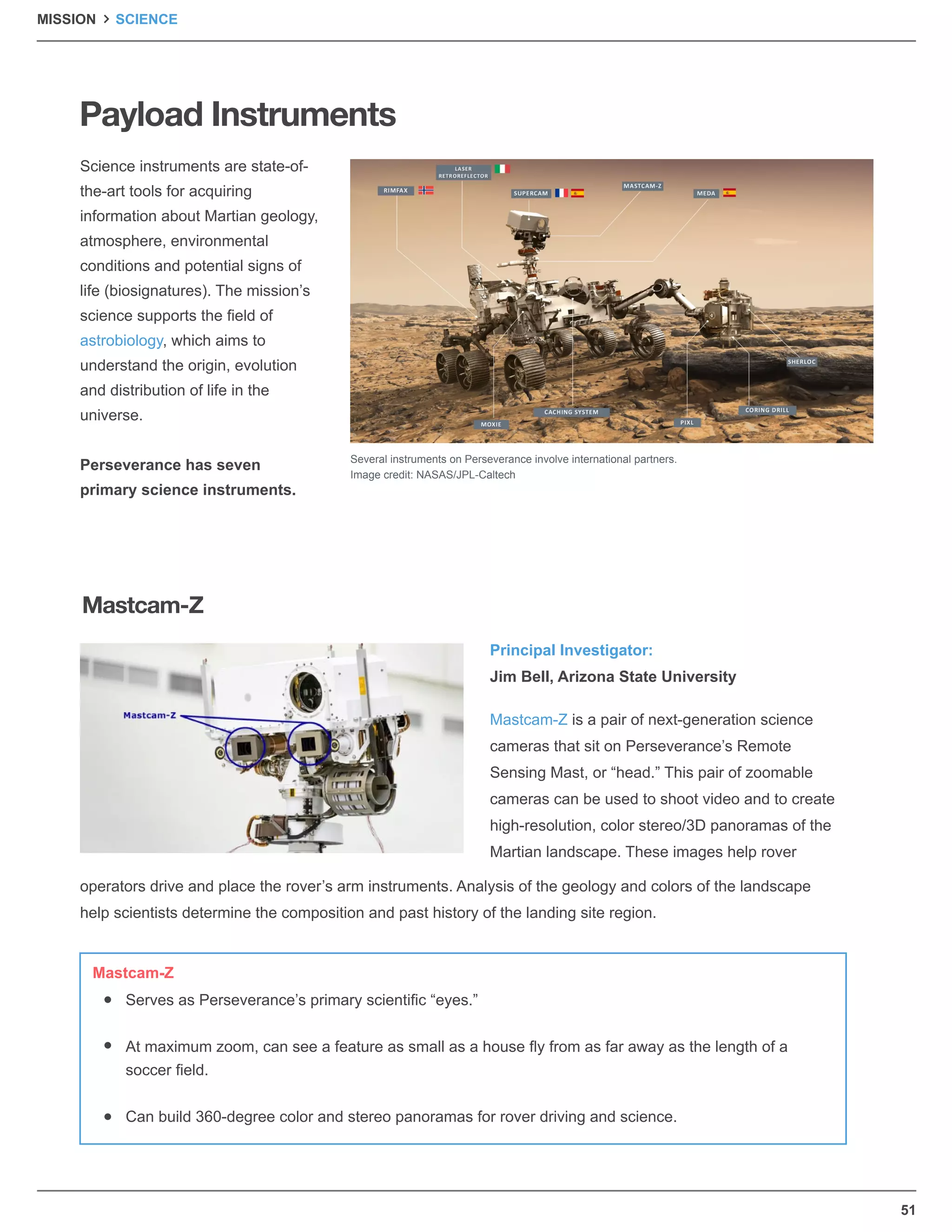 51
Payload Instruments
Science instruments are state-of-
the-art tools for acquiring
information about Martian geology,
atmosphere, environmental
conditions and potential signs of
life (biosignatures). The mission’s
science supports the ﬁeld of
astrobiology, which aims to
understand the origin, evolution
and distribution of life in the
universe.
Perseverance has seven
primary science instruments.
Principal Investigator:
Jim Bell, Arizona State University
Mastcam-Z is a pair of next-generation science
cameras that sit on Perseverance’s Remote
Sensing Mast, or “head.” This pair of zoomable
cameras can be used to shoot video and to create
high-resolution, color stereo/3D panoramas of the
Martian landscape. These images help rover
operators drive and place the rover’s arm instruments. Analysis of the geology and colors of the landscape
help scientists determine the composition and past history of the landing site region.
Several instruments on Perseverance involve international partners.
Image credit: NASAS/JPL-Caltech
Mastcam-Z
Serves as Perseverance’s primary scientiﬁc “eyes.”
At maximum zoom, can see a feature as small as a house ﬂy from as far away as the length of a
soccer ﬁeld.
Can build 360-degree color and stereo panoramas for rover driving and science.
Mastcam-Z
MISSION SCIENCE
 