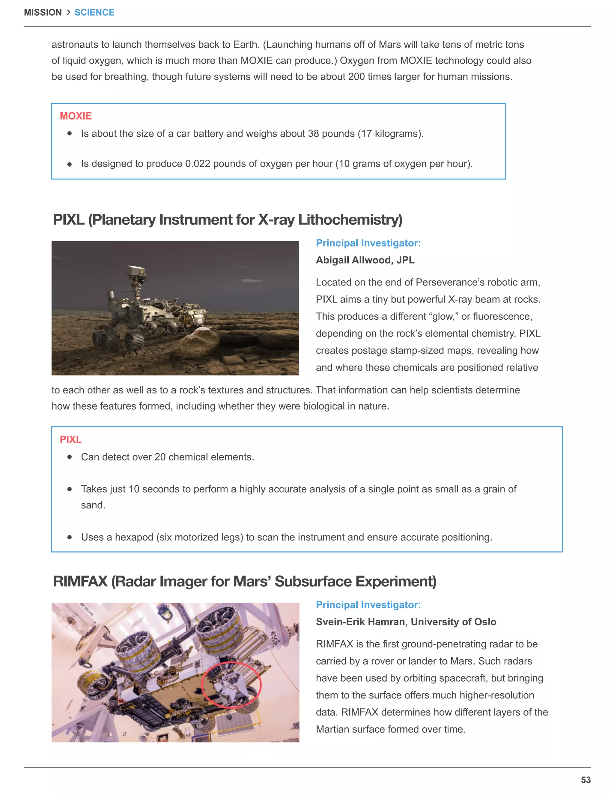 Principal Investigator:
Abigail Allwood, JPL
Principal Investigator:
Svein-Erik Hamran, University of Oslo
Located on the end of Perseverance’s robotic arm,
PIXL aims a tiny but powerful X-ray beam at rocks.
This produces a different “glow,” or ﬂuorescence,
depending on the rock’s elemental chemistry. PIXL
creates postage stamp-sized maps, revealing how
and where these chemicals are positioned relative
RIMFAX is the ﬁrst ground-penetrating radar to be
carried by a rover or lander to Mars. Such radars
have been used by orbiting spacecraft, but bringing
them to the surface offers much higher-resolution
data. RIMFAX determines how different layers of the
Martian surface formed over time.
astronauts to launch themselves back to Earth. (Launching humans off of Mars will take tens of metric tons
of liquid oxygen, which is much more than MOXIE can produce.) Oxygen from MOXIE technology could also
be used for breathing, though future systems will need to be about 200 times larger for human missions.
to each other as well as to a rock’s textures and structures. That information can help scientists determine
how these features formed, including whether they were biological in nature.
PIXL (Planetary Instrument for X-ray Lithochemistry)
RIMFAX (Radar Imager for Mars’ Subsurface Experiment)
Is about the size of a car battery and weighs about 38 pounds (17 kilograms).
Is designed to produce 0.022 pounds of oxygen per hour (10 grams of oxygen per hour).
MOXIE
Can detect over 20 chemical elements.
Takes just 10 seconds to perform a highly accurate analysis of a single point as small as a grain of
sand.
Uses a hexapod (six motorized legs) to scan the instrument and ensure accurate positioning.
PIXL
53
MISSION SCIENCE
 