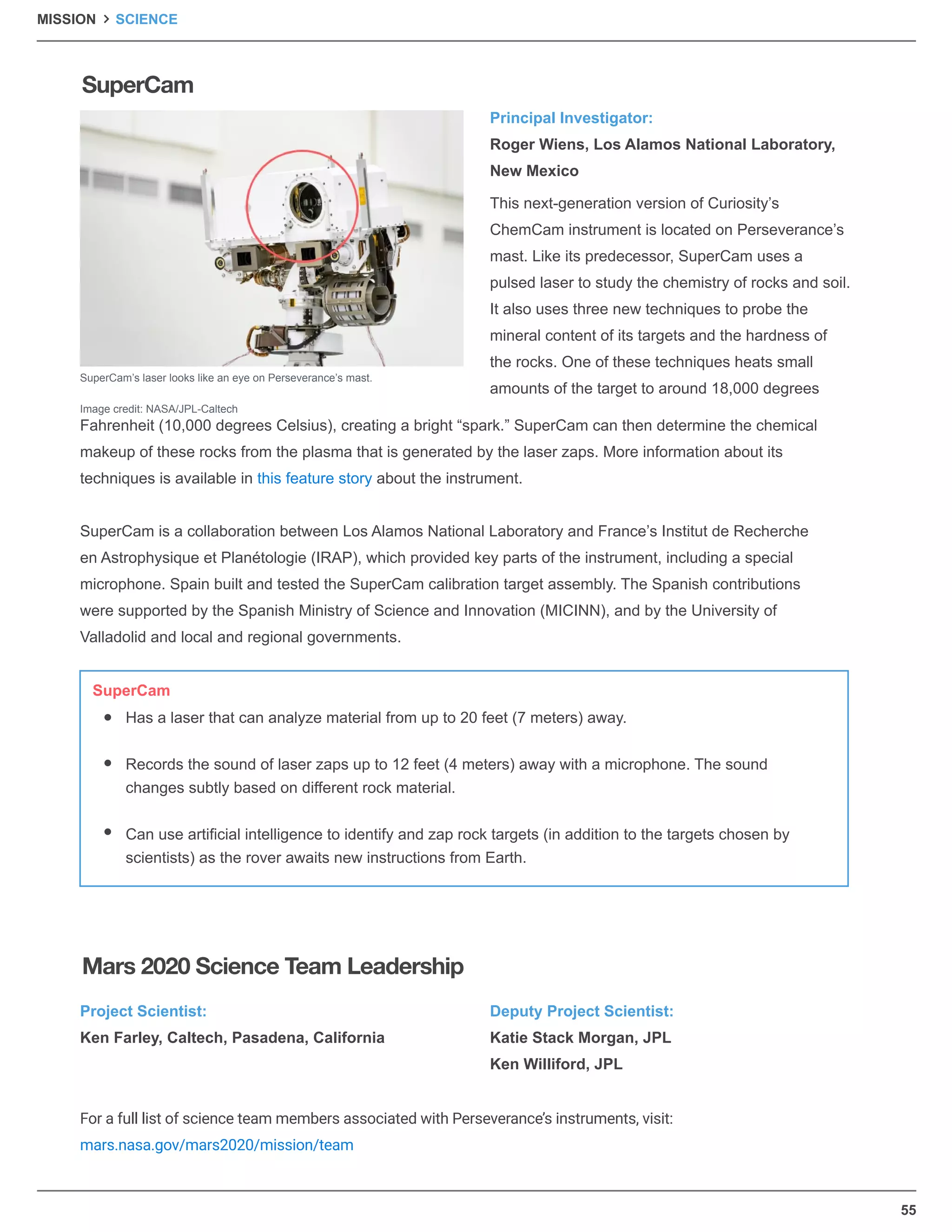 55
Principal Investigator:
Roger Wiens, Los Alamos National Laboratory,
New Mexico
Project Scientist:
Ken Farley, Caltech, Pasadena, California
For a full list of science team members associated with Perseverance’s instruments, visit:
mars.nasa.gov/mars2020/mission/team
Deputy Project Scientist:
Katie Stack Morgan, JPL
Ken Williford, JPL
This next-generation version of Curiosity’s
ChemCam instrument is located on Perseverance’s
mast. Like its predecessor, SuperCam uses a
pulsed laser to study the chemistry of rocks and soil.
It also uses three new techniques to probe the
mineral content of its targets and the hardness of
the rocks. One of these techniques heats small
amounts of the target to around 18,000 degrees
Fahrenheit (10,000 degrees Celsius), creating a bright “spark.” SuperCam can then determine the chemical
makeup of these rocks from the plasma that is generated by the laser zaps. More information about its
techniques is available in this feature story about the instrument.
SuperCam is a collaboration between Los Alamos National Laboratory and France’s Institut de Recherche
en Astrophysique et Planétologie (IRAP), which provided key parts of the instrument, including a special
microphone. Spain built and tested the SuperCam calibration target assembly. The Spanish contributions
were supported by the Spanish Ministry of Science and Innovation (MICINN), and by the University of
Valladolid and local and regional governments.
SuperCam’s laser looks like an eye on Perseverance’s mast.
Image credit: NASA/JPL-Caltech
Has a laser that can analyze material from up to 20 feet (7 meters) away.
Records the sound of laser zaps up to 12 feet (4 meters) away with a microphone. The sound
changes subtly based on different rock material.
Can use artiﬁcial intelligence to identify and zap rock targets (in addition to the targets chosen by
scientists) as the rover awaits new instructions from Earth.
SuperCam
SuperCam
Mars 2020 Science Team Leadership
MISSION SCIENCE
 