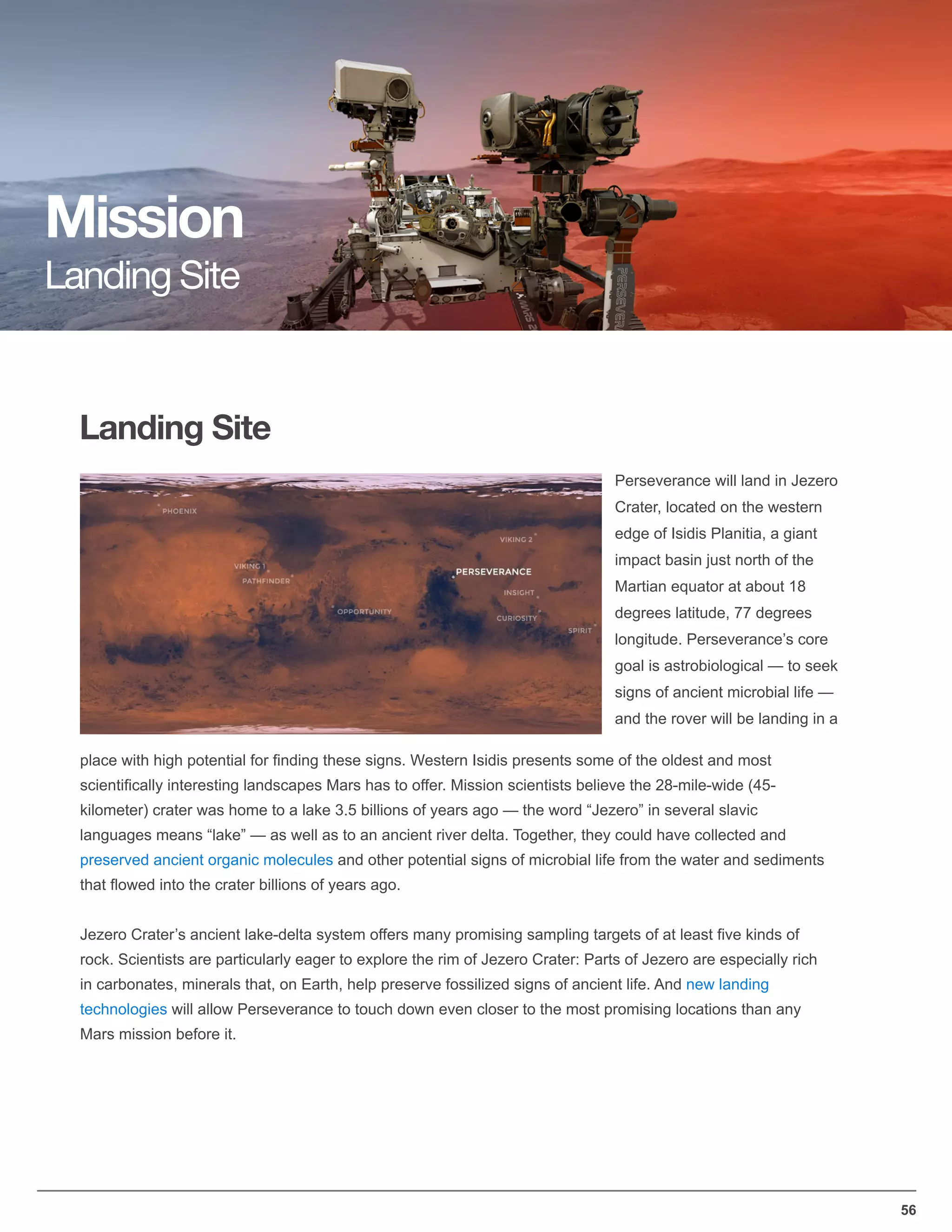56
Landing Site
Mission
Landing Site
Perseverance will land in Jezero
Crater, located on the western
edge of Isidis Planitia, a giant
impact basin just north of the
Martian equator at about 18
degrees latitude, 77 degrees
longitude. Perseverance’s core
goal is astrobiological — to seek
signs of ancient microbial life —
and the rover will be landing in a
place with high potential for ﬁnding these signs. Western Isidis presents some of the oldest and most
scientiﬁcally interesting landscapes Mars has to offer. Mission scientists believe the 28-mile-wide (45-
kilometer) crater was home to a lake 3.5 billions of years ago — the word “Jezero” in several slavic
languages means “lake” — as well as to an ancient river delta. Together, they could have collected and
preserved ancient organic molecules and other potential signs of microbial life from the water and sediments
that ﬂowed into the crater billions of years ago.
Jezero Crater’s ancient lake-delta system offers many promising sampling targets of at least ﬁve kinds of
rock. Scientists are particularly eager to explore the rim of Jezero Crater: Parts of Jezero are especially rich
in carbonates, minerals that, on Earth, help preserve fossilized signs of ancient life. And new landing
technologies will allow Perseverance to touch down even closer to the most promising locations than any
Mars mission before it.
 