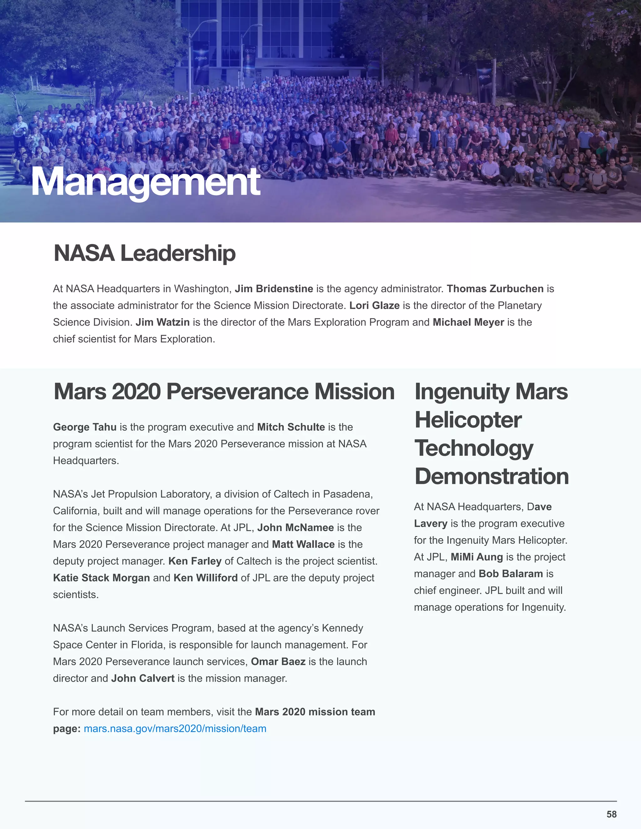 58
NASA Leadership
Mars 2020 Perseverance Mission
At NASA Headquarters in Washington, Jim Bridenstine is the agency administrator. Thomas Zurbuchen is
the associate administrator for the Science Mission Directorate. Lori Glaze is the director of the Planetary
Science Division. Jim Watzin is the director of the Mars Exploration Program and Michael Meyer is the
chief scientist for Mars Exploration.
George Tahu is the program executive and Mitch Schulte is the
program scientist for the Mars 2020 Perseverance mission at NASA
Headquarters.
NASA’s Jet Propulsion Laboratory, a division of Caltech in Pasadena,
California, built and will manage operations for the Perseverance rover
for the Science Mission Directorate. At JPL, John McNamee is the
Mars 2020 Perseverance project manager and Matt Wallace is the
deputy project manager. Ken Farley of Caltech is the project scientist.
Katie Stack Morgan and Ken Williford of JPL are the deputy project
scientists.
NASA’s Launch Services Program, based at the agency’s Kennedy
Space Center in Florida, is responsible for launch management. For
Mars 2020 Perseverance launch services, Omar Baez is the launch
director and John Calvert is the mission manager.
For more detail on team members, visit the Mars 2020 mission team
page: mars.nasa.gov/mars2020/mission/team
Management
Ingenuity Mars
Helicopter
Technology
Demonstration
At NASA Headquarters, Dave
Lavery is the program executive
for the Ingenuity Mars Helicopter.
At JPL, MiMi Aung is the project
manager and Bob Balaram is
chief engineer. JPL built and will
manage operations for Ingenuity.
 