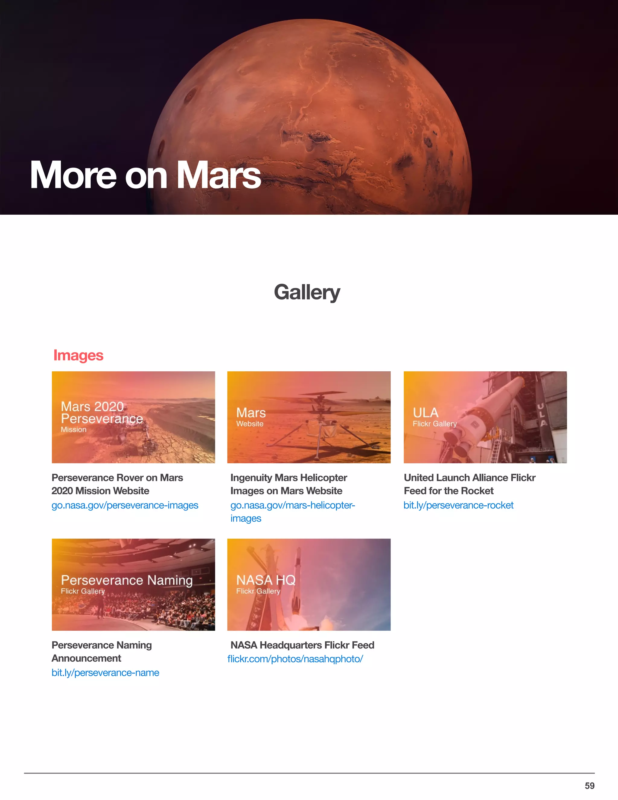 United Launch Alliance Flickr
Feed for the Rocket
59
Gallery
Perseverance Rover on Mars
2020 Mission Website
go.nasa.gov/perseverance-images
bit.ly/perseverance-name
go.nasa.gov/mars-helicopter-

images
ﬂickr.com/photos/nasahqphoto/
bit.ly/perseverance-rocket
Perseverance Naming
Announcement
Ingenuity Mars Helicopter
Images on Mars Website
NASA Headquarters Flickr Feed
More on Mars
Images
 