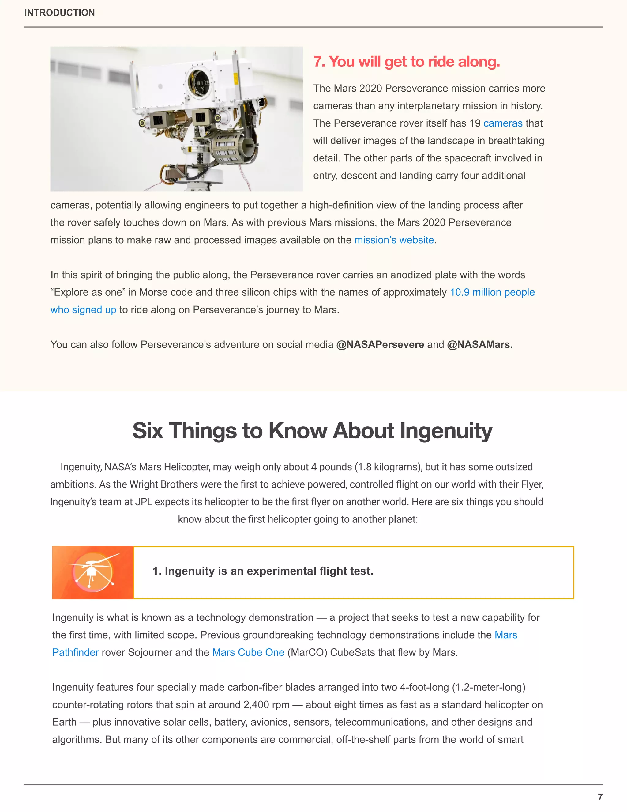 7
7. You will get to ride along.
The Mars 2020 Perseverance mission carries more
cameras than any interplanetary mission in history.
The Perseverance rover itself has 19 cameras that
will deliver images of the landscape in breathtaking
detail. The other parts of the spacecraft involved in
entry, descent and landing carry four additional
cameras, potentially allowing engineers to put together a high-deﬁnition view of the landing process after
the rover safely touches down on Mars. As with previous Mars missions, the Mars 2020 Perseverance
mission plans to make raw and processed images available on the mission’s website.
In this spirit of bringing the public along, the Perseverance rover carries an anodized plate with the words
“Explore as one” in Morse code and three silicon chips with the names of approximately 10.9 million people
who signed up to ride along on Perseverance’s journey to Mars.
You can also follow Perseverance’s adventure on social media @NASAPersevere and @NASAMars.
Six Things to Know About Ingenuity
Ingenuity, NASA’s Mars Helicopter, may weigh only about 4 pounds (1.8 kilograms), but it has some outsized
ambitions. As the Wright Brothers were the ﬁrst to achieve powered, controlled ﬂight on our world with their Flyer,
Ingenuity’s team at JPL expects its helicopter to be the ﬁrst ﬂyer on another world. Here are six things you should
know about the ﬁrst helicopter going to another planet:
1. Ingenuity is an experimental ﬂight test.
Ingenuity is what is known as a technology demonstration — a project that seeks to test a new capability for
the ﬁrst time, with limited scope. Previous groundbreaking technology demonstrations include the Mars
Pathﬁnder rover Sojourner and the Mars Cube One (MarCO) CubeSats that ﬂew by Mars.
Ingenuity features four specially made carbon-ﬁber blades arranged into two 4-foot-long (1.2-meter-long)
counter-rotating rotors that spin at around 2,400 rpm — about eight times as fast as a standard helicopter on
Earth — plus innovative solar cells, battery, avionics, sensors, telecommunications, and other designs and
algorithms. But many of its other components are commercial, off-the-shelf parts from the world of smart
INTRODUCTION
 